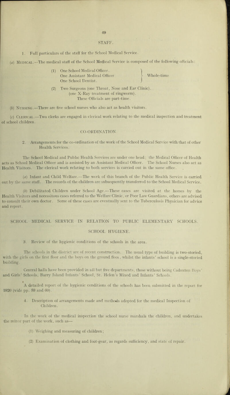 STAFF. 1. Full particulars of the staff for the School Medical Service. ia) Medical.—The medical staff of the School Medical Service is composed of the following officials: (1) One School Medical Officer. 1 One Assistant Medical Officer r Whole-time One School Dentist. J (2) Two Surgeons (one Throat, Nose and Ear Clinic). (one X-Ray treatment of ringworm). These Officials are part-time. (6) Nursing.—There are five school nurses who also act as health visitors. (c) Clerical.—Two clerks are engaged in clerical work relating to the medical inspection and treatment of school children. CO-ORDINATION. 2. Arrangements for the co-ordination of the work of the School Medical Service with that of other Health Services. The School Medical and Public Health Services are under one head; the Medical Officer of Health acts as School Medical Officer and is assisted by an Assistant Medical Officer. The School Nurses also act as Health Visitors. The clerical work relating to both services is carried out in the same office. (a) Infant and Child Welfare.—The work of this branch of the Public Health Service is carried out by the same staff. The records of the children are subsequently transferred to the School Medical Service. {b) Debilitated Children under School Age.—These cases are visited at the homes by the Health Visitors and necessitous cases referred to the Welfare Clinic, or Poor Law Guardians, others are advised to consult their own doctor. Some of these cases are eventually sent to the Tuberculosis Physician for advice and report. SCHOOL MEDICAL SERVICE IN RELATION TO PUBLIC ELEMENTARY SCHOOLS. SCHOOL HYGIENE. 3. Review' of the hygienic conditions of the schools in the area. The schools in the district are of recent construction. The usual type of building is two-storied, with the girls on the first floor and the boys on the ground flooi, whilst the infants’ school is a single-storied building. Central halls have been provided in all but five departments, those without being Cadoxton Boys’ and Girls’ Schools, Barry Island Infants’ School, St. Helen’s Mixed and Infants’ Schools. I A detailed report of the hygienic conditions of the schools has been submitted in the report for 1920 (vide pp. 59 and 60). 4. Description of arrangements made and methods adopted for the medical Inspection of Children. In the work of the medical inspection the school nurse marshals the children, and undertakes the minor part of the work, such as— (1) Weighing and measuring of children; (2) Examination of clothing and foot-gear, as regards sufficiency, and state of repair.