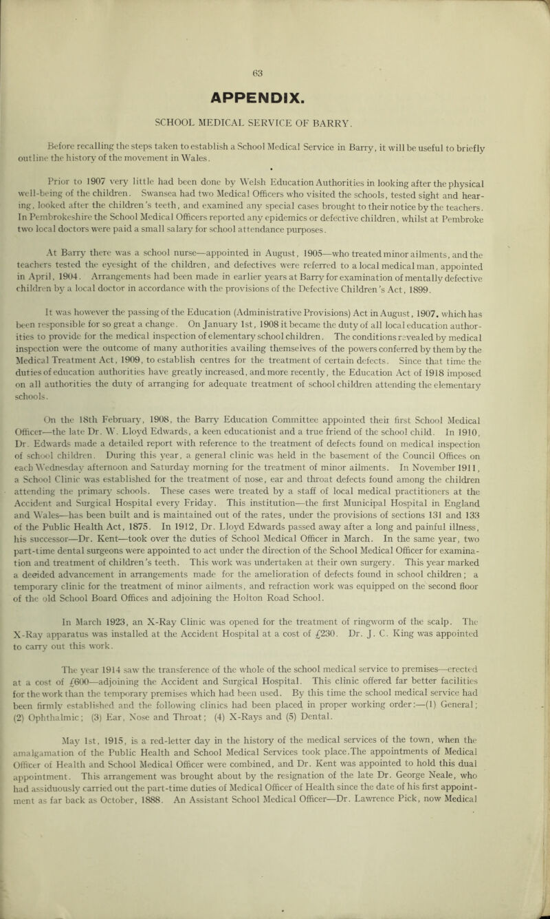 APPENDIX. SCHOOL MEDICAL SERVICE OF BARRY. Before recalling the steps taken to establish a School Medical Service in Barry, it will be useful to briefly outline the history of the movement in Wales. Prior to 1907 very little had been done by Welsh Education Authorities in looking after the physical well-being of the children. Swansea had two Medical Officers who visited the schools, tested sight and hear- ing. looked after the children’s teeth, and examined any special cases brought to their notice by the teachers. In Pembrokeshire the School Medical Officers reported any epidemics or defective children, whilst at Pembroke two local doctors were paid a small salary for school attendance purposes. At Barry there was a school nurse—appointed in August, 1905—who treated minor ailments, and the teachers tested the eyesight of the children, and defectives were referred to a local medical man, appointed in April, 1904. Arrangements had been made in earlier years at Barry for examination of mentally defective children by a local doctor in accordance with the provisions of the Defective Children’s Act, 1899. It was however the passing of the Education (Administrative Provisions) Act in August, 1907. which has been responsible for so great a change. On January 1st, 1908 it became the duty of all local education author- ities to provide for the medical inspection of elementary schoolchildren. The conditions revealed by medical inspection were the outcome of many authorities availing themselves of the powers conferred by them by the Medical Treatment Act, 1909, to establish centres for the treatment of certain defects. Since that time the duties of education authorities have greatly increased, and more recently, the Education Act of 1918 imposed on all authorities the duty of arranging for adequate treatment of school children attending the elementary schools. On the 18th February, 1908, the Barry Education Committee appointed their first School Medical Officer—the late Dr. W. Lloyd Edwards, a keen educationist and a true friend of the school child. In 1910, Dr. Edwards made a detailed report with reference to the treatment of defects found on medical inspection of school children. During this year, a general clinic was held in the basement of the Council Offices on each Wednesday afternoon and Saturday morning for the treatment of minor ailments. In November 1911, a School Clinic was established for the treatment of nose, ear and throat defects found among the children attending the primarj^ schools. These cases were treated by a staff of local medical practitioners at the Accident and Surgical Hospital every Friday. This institution—the first Municipal Hospital in England and Wales—has been built and is maintained out of the rates, under the provisions of sections 131 and 133 of the Public Health Act, 1875. In 1912, Dr. Lloyd Edwards passed away after a long and painful illness, his successor—Dr. Kent—took over the duties of School Medical Officer in March. In the same year, two part-time dental surgeons were appointed to act under the direction of the School Medical Officer for examina- tion and treatment of children’s teeth. This work was undertaken at their own surgery. This year marked a decided advancement in arrangements made for the amelioration of defects found in school children; a temporary clinic for the treatment of minor ailments, and refraction work was equipped on the second floor of the old School Board Offices and adjoining the Holton Road School. In March 1923, an X-Ray Clinic was opened for the treatment of ringworm of the scalp. The X-Ray apparatus was installed at the Accident Hospital at a cost of £230. Dr. J. C. King was appointed to carry out this work. The year 1914 saw the transference of the whole of the school medical service to premises—erected at a cost of £600—adjoining the Accident and Surgical Hospital. This clinic offered far better facilities for the work than the temporary premises which had been used. By this time the school medical service had been firmly established and the following clinics had been placed in proper working order:—(1) General; (2) Ophthalmic; (3) Ear, Nose and Throat; (4) X-Rays and (5) Dental. May 1st, 1915, is a red-letter day in the history of the medical services of the town, when the amalgamation of the Public Health and School Medical Services took place.The appointments of Medical Officer of Health and School Medical Officer were combined, and Dr. Kent was appointed to hold this dual appointment. This arrangement was brought about by the resignation of the late Dr. George Neale, who had assiduously carried out the part-time duties of Medical Officer of Health since the date of his first appoint- ment as far back as October, 1888. An Assistant School Medical Officer—Dr. Lawrence Pick, now Medical