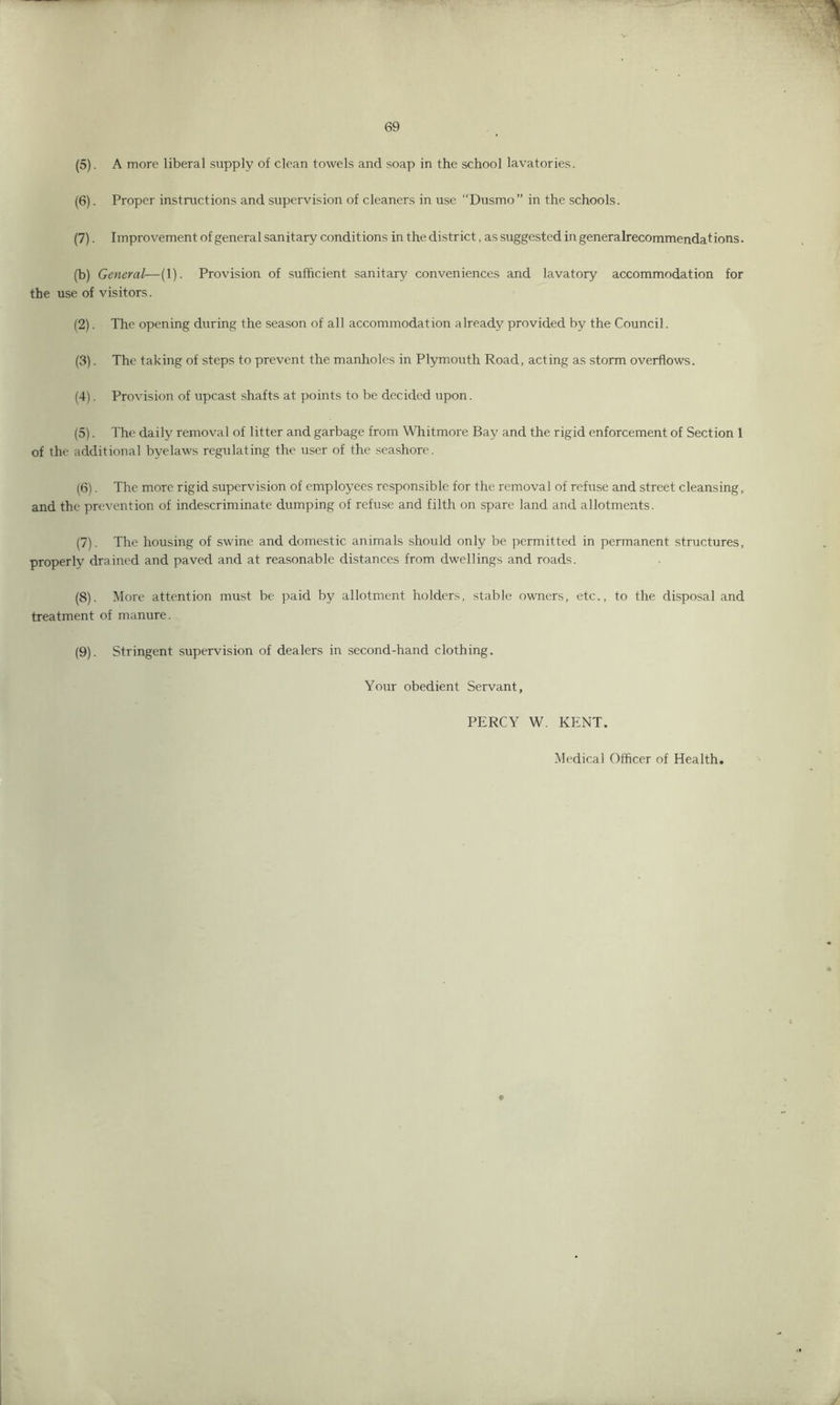 (5) . A more liberal supply of clean towels and soap in the school lavatories. (6) . Proper instructions and supervision of cleaners in use “Dusmo” in the schools. (7) . Improvement of general sanitary conditions in the district, as suggested ingeneralrecommendations. (b) General—(1). Provision of sufficient sanitary conveniences and lavatory accommodation for the use of visitors. (2) . The opening during the season of all accommodation already provided by the Council. (3) . The taking of steps to prevent the manholes in Plymouth Road, acting as storm overflows. (4) . Provision of upcast shafts at points to be decided upon. (5) . The daily removal of litter and garbage from Whitmore Bay and the rigid enforcement of Section 1 of the additional byelaws regulating the user of the seashore. (6) . The more rigid supervision of employees responsible for the removal of refuse and street cleansing, and the prevention of indescriminate dumping of refuse and filth on spare land and allotments. (7) . The housing of swine and domestic animals should only be permitted in permanent structures, properly drained and paved and at reasonable distances from dwellings and roads. (8) . More attention must be paid by allotment holders, stable owners, etc., to the disposal and treatment of manure. (9) . Stringent supervision of dealers in second-hand clothing. Your obedient Servant, PERCY W. KENT. Medical Officer of Health. ©