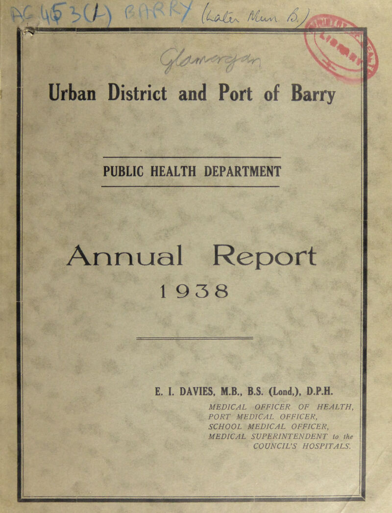 1 w. 5Q) (u&. 4 r Urban District and Port of Barry PUBLIC HEALTH DEPARTMENT Annual Report 1938 E. I. DAVIES, M.B., B.S. (Lond,), D.P.H. MEDICAL OFFICER OF HEALTH, PORT MEDICAL OFFICER, SCHOOL MEDICAL OFFICER, MEDICAL SUPERINTENDENT to the COUNCIL’S HOSPITALS. mmmmumm