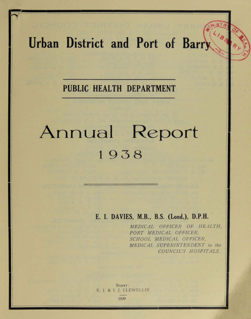 • / Urban District and Port of Barr PUBLIC HEALTH DEPARTMENT Annual Report 1938 E. I. DAVIES, M.B., B.S. (Lond,), D.P.H. MEDICAL OFFICER OF HEALTH, PORT MEDICAL OFFICER, SCHOOL MEDICAL OFFICER, MEDICAL SUPERINTENDENT to the COUNCIL’S HOSPITALS. Barry: E. J. & I. J. LLEWELLIN 1939