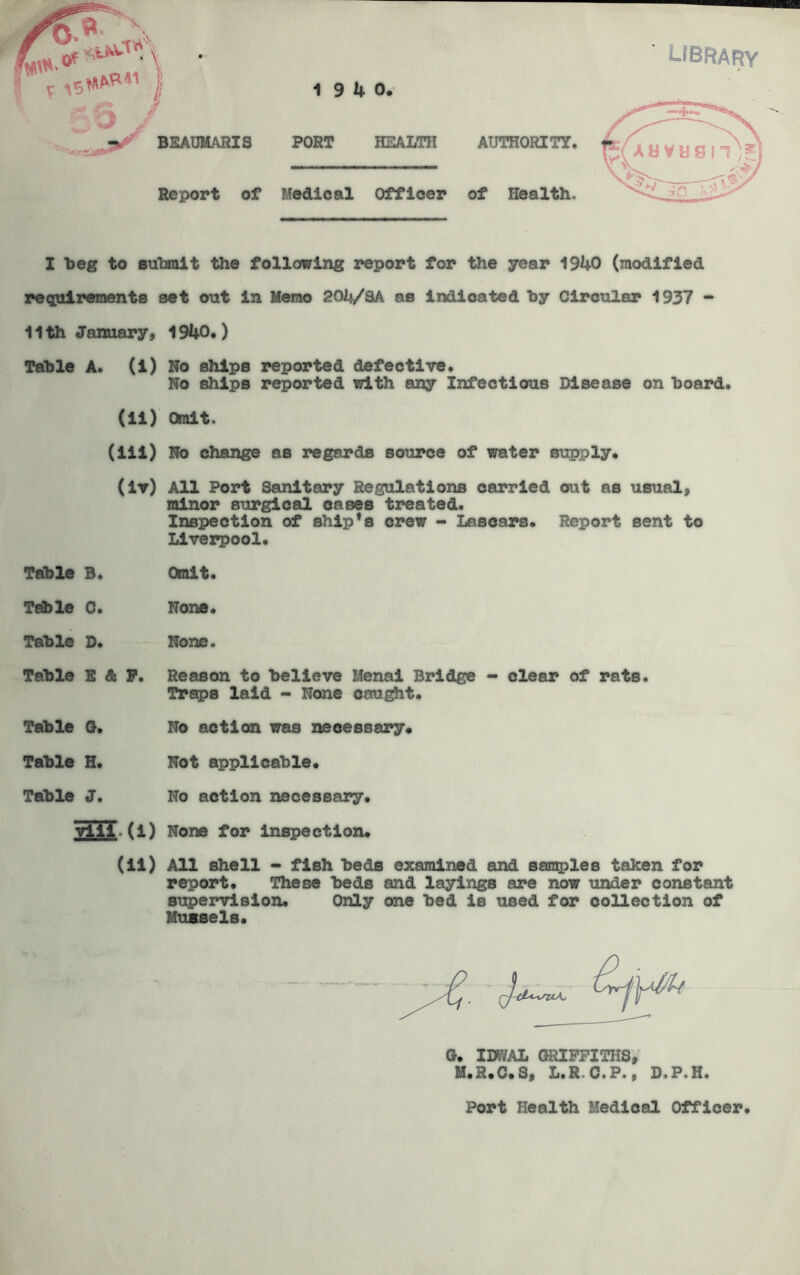 library I beg to submit the following report for the year 1940 (modified requirements set out in Memo 204/SA as indicated by Circular 1937 - 11th January, 1940* ) Table A. (i) No ships reported defective. No ships reported with any Infectious Disease on board. (ii) Omit. (iii) No change as regards source of water supply. (iv) All Port Sanitary Regulations carried out as usual, minor surgical oases treated. Inspection of ship's crew - Lascars. Report sent to Liverpool. Table B. Omit. Table 0. None. Table D. None. Table E A P. Reason to believe Menai Bridge - clear of rats. Traps laid - None caught. Table G. No action was necessary. Table H. Not applicable. Table J. No action necessary. Till.(i) None for inspection. (ii) All shell - fish beds examined and samples taken for report. These beds and layings are now under constant supervision. Only one bed is used for collection of Mussels. G. IBT/AL GRIFFITHS, M.R.C.S, L.R C.P. 9 D.P.H. Port Health Medical Officer.