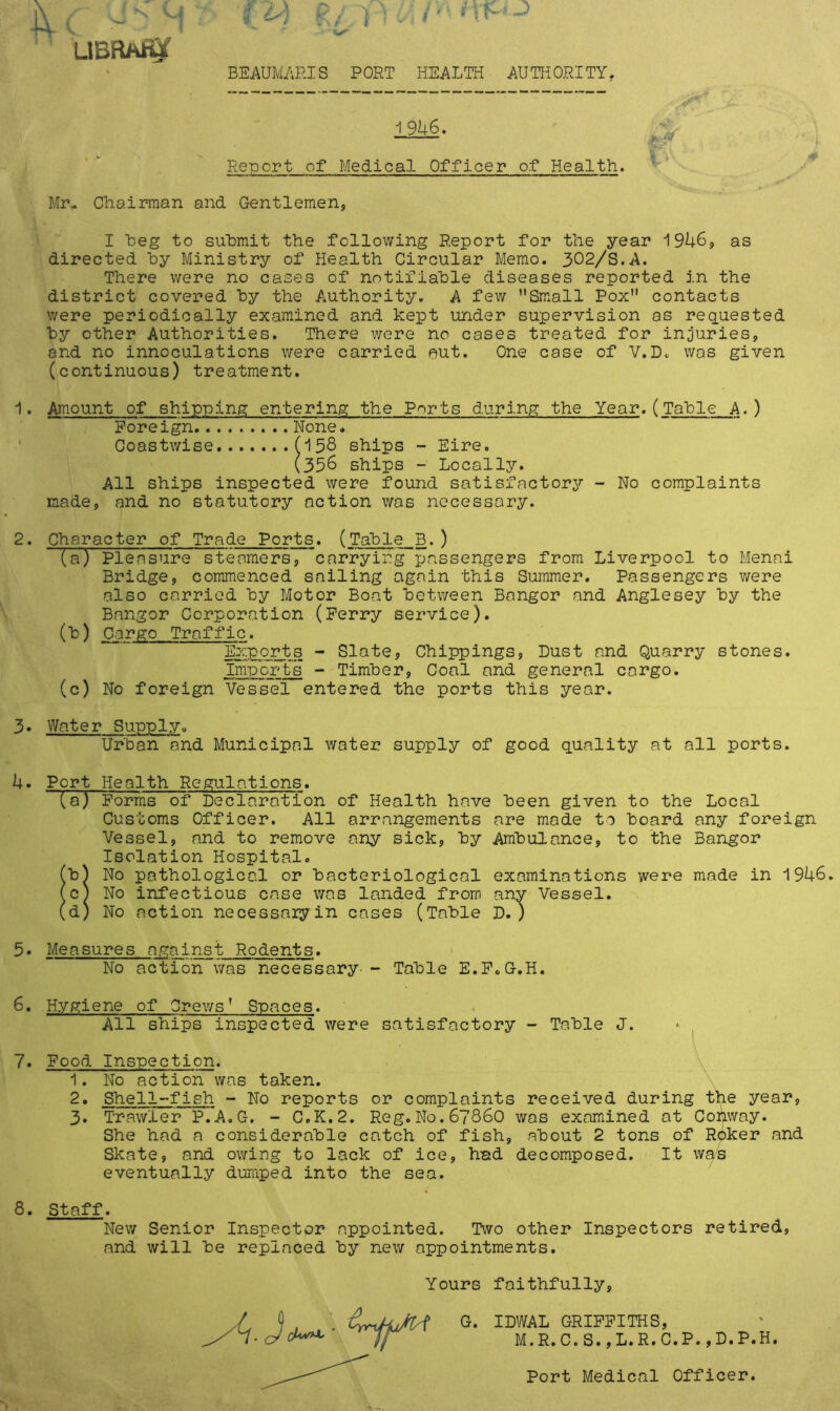 LIBftAffif BEAUMARIS PORT HEALTH AUTHORITY. 19U6. Report of Medical Officer of Health. Mr- Chairman and Gentlemen, I heg to submit the following Report for the year 1946, as directed hy Ministry of Health Circular Memo. 302/S.A. There were no cases of notifiable diseases reported in the district covered hy the Authority. A few Small Pox contacts were periodically examined and kept under supervision as requested hy other Authorities. There were no cases treated for injuries, and no innoculations were carried put. One case of V.D. was given (continuous) treatment. 1. Amount of shipping entering the Ports during the Year.(Table A.) Foreign None. Coastwise (158 ships - Eire. (356 ships - Locally. All ships inspected were found satisfactory - No complaints made, and no statutory action was necessary. 2. Character of Trade Ports. (Table B.) (a) Pleasure steamers, carrying passengers from Liverpool to Menai Bridge, commenced sailing again this Summer. Passengers were also carried by Motor Boat between Bangor and Anglesey by the Bangor Corporation (Ferry service). (b) Cargo Traffic. Exports - Slate, Chippings, Dust and Quarry stones. Imports - Timber, Coal and general cargo. (c) No foreign Vessel entered the ports this year. 3. Water Supply,, Urban and Municipal water supply of good quality at all ports. 4. Port Health Regulations. (a) Forms of Declaration of Health have been given to the Local Customs Officer. All arrangements are made to board any foreign Vessel, and to remove any sick, by Ambulance, to the Bangor Isolation Hospital. (b) No pathological or bacteriological examinations were made in 1946 (c) No infectious case was landed from any Vessel. (d) No action necessary in cases (Table D.) 5- Measures against Rodents. No action was necessary- - Table E.F.G.H. 6. Hygiene of Crews' Spaces. All ships inspected were satisfactory - Table J. 7. Food Inspection. 1. No action was taken. 2. Shell-fish - No reports or complaints received during the year, 3. Trawler P.A.G. - C.K.2. Reg.N0.6786O was examined at Conway. She had a considerable catch of fish, about 2 tons of Roker and Skate, and owing to lack of ice, had decomposed. It was eventually dumped into the sea. 8. Staff. New Senior Inspector appointed. Two other Inspectors retired, and will be replaced by new appointments. Yours faithfully, / ), . G. ™AL GRIFFITHS, M.R. C.S.,L.R.C.P.,D.P.H. Port Medical Officer.