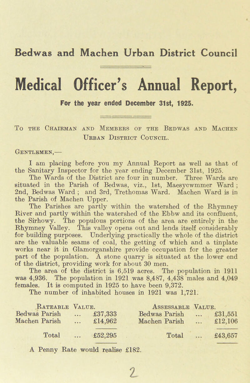 Medical Officer’s Annual Report, To the Chairman and Members oe the Bedwas and Machen Urban District Council. Gentlemen,— I am placing before you my Annual Report as well as that of the Sanitary Inspector for the year ending December 31st, 1925. The Wards of the District are four in number. Three Wards are situated in the Parish of Bedwas, viz., 1st, Maesycwmmer Ward ; 2nd, Bedwas Ward ; and 3rd, Trethomas Ward. Machen Ward is in the Parish of Machen Upper. The Parishes are partly within the watershed of the Rhymney River and partly within the watershed of the Ebbw and its confluent, the Sirhowy. The populous portions of the area are entirely in the Rhymney Valley. This valley opens out and lends itself considerably for building purposes. Underlying practically the whole of the district are the valuable seams of coal, the getting of which and a tinplate works near it in Glamorganshire provide occupation for the greater part of the population. A stone quarry is situated at the lower end of the district, providing work for about 30 men. The area of the district is 6,519 acres. The population in 1911 was 4,936. The population in 1921 was 8,487, 4,438 males and 4,049 females. It is computed in 1925 to have been 9,372. The number of inhabited houses in 1921 was 1,721. Rateable Value. Assessable Value. Bedwas Parish ... £37,333 Bedwas Parish ... £31,551 Machen Parish ... £14,962 Machen Parish ... £12,106 For the year ended December 31st, 1925. Total £52,295 Total £43,657 A Penny Rate would realise £182.