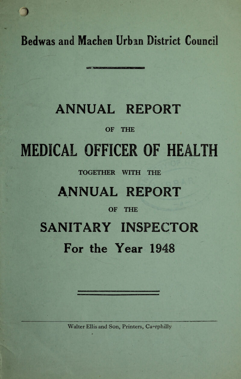 Bedwas and Machen Urban District Council ANNUAL REPORT OF THE MEDICAL OFFICER OF HEALTH TOGETHER WITH THE ANNUAL REPORT OF THE SANITARY INSPECTOR For the Year 1948 Walter Ellis and Son, Printers, Caerphilly