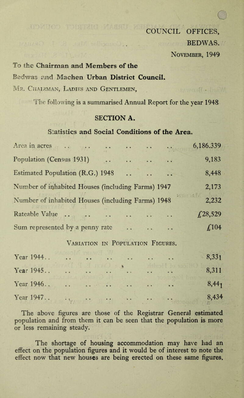 c COUNCIL OFFICES, BEDWAS. November, 1949 To the Chairman and Members of the Bedwas and Maehen Urban District Council. Mr. Chairman, Ladies and Gentlemen, The following is a summarised Annual Report for the year 1948 SECTION A. Statistics and Social Conditions of the Area* Area in acres .. .. .. .. .. ... 6,186.339 Population (Census 1931) .. .. .. .. 9,183 Estimated Population (R.G.) 1948 .. .. .. 8,448 Number of inhabited Houses (including Farms) 1947 2,173 Number of inhabited Houses (including Farms) 1948 2,232 Rateable Value .. . . . . .. .. . . £28,529 Sum represented by a penny rate .. .. .. £104 Variation in Population Figures. Year 1944 8,33l Year 1945 ' . 8,311 Year 1946 8,44] Year 1947.. .; 8,434 The above figures are those of the Registrar General estimated population and from them it can be seen that the population is more or less remaining steady. The shortage of housing accommodation may have had an effect on the population figures and it would be of interest to note the effect now that new houses are being erected on these same figures.