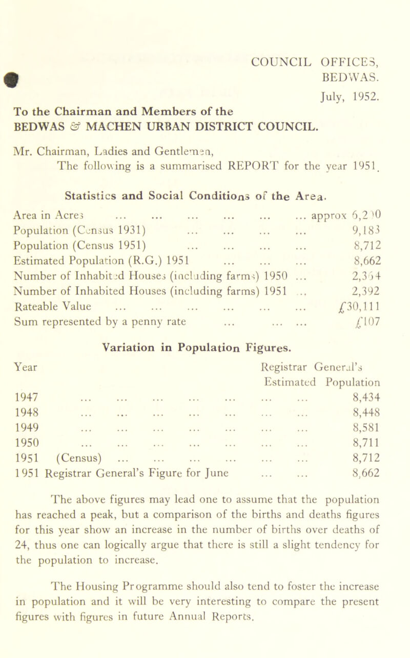 COUNCIL OFFICES, BEDWAS. July, 1952. To the Chairman and Members of the BEDWAS & MACHEN URBAN DISTRICT COUNCIL. Mr. Chairman, Ladies and Gentlemen, The following is a summarised REPORT for the year 1951 Statistics and Social Conditions of the Area. Area in Acres ... ... ... ... ... ... approx 6,2'0 Population (Census 1931) ... ... ... ... 9,183 Population (Census 1951) ... ... ... ... 8,712 Estimated Population (R.G.) 1951 ... ... ... 8,662 Number of Inhabited Houses (including farms) 1950 ... 2,364 Number of Inhabited Houses (including farms) 1951 .. 2,392 Rateable Value ... ... ... ... ... ... £30,111 Sum represented by a penny rate ... £107 Variation in Population Figures. Year Registrar General’s Estimated Population 1947 8,434 1948 8,448 1949 8,581 1950 8,711 1951 (Census) 8,712 1951 Registrar General’s Figure for June ... ... 8,662 The above figures may lead one to assume that the population has reached a peak, but a comparison of the births and deaths figures for this year show an increase in the number of births over deaths of 24, thus one can logically argue that there is still a slight tendency for the population to increase. The Housing Programme should also tend to foster the increase in population and it will be very interesting to compare the present figures with figures in future Annual Reports.