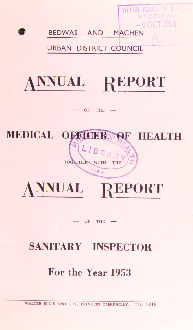 • BEDWAS AND MACHEN URBAN DISTRICT COUNCIL ANNUAL report — OF THE — MEDICAL O HEALTH ANNUAL report — OF THE — SANITARY INSPECTOR For the Year 1953 WALTER ELLIS AND SON, PRINTERS CAERPHILLY. TEL. 2219.