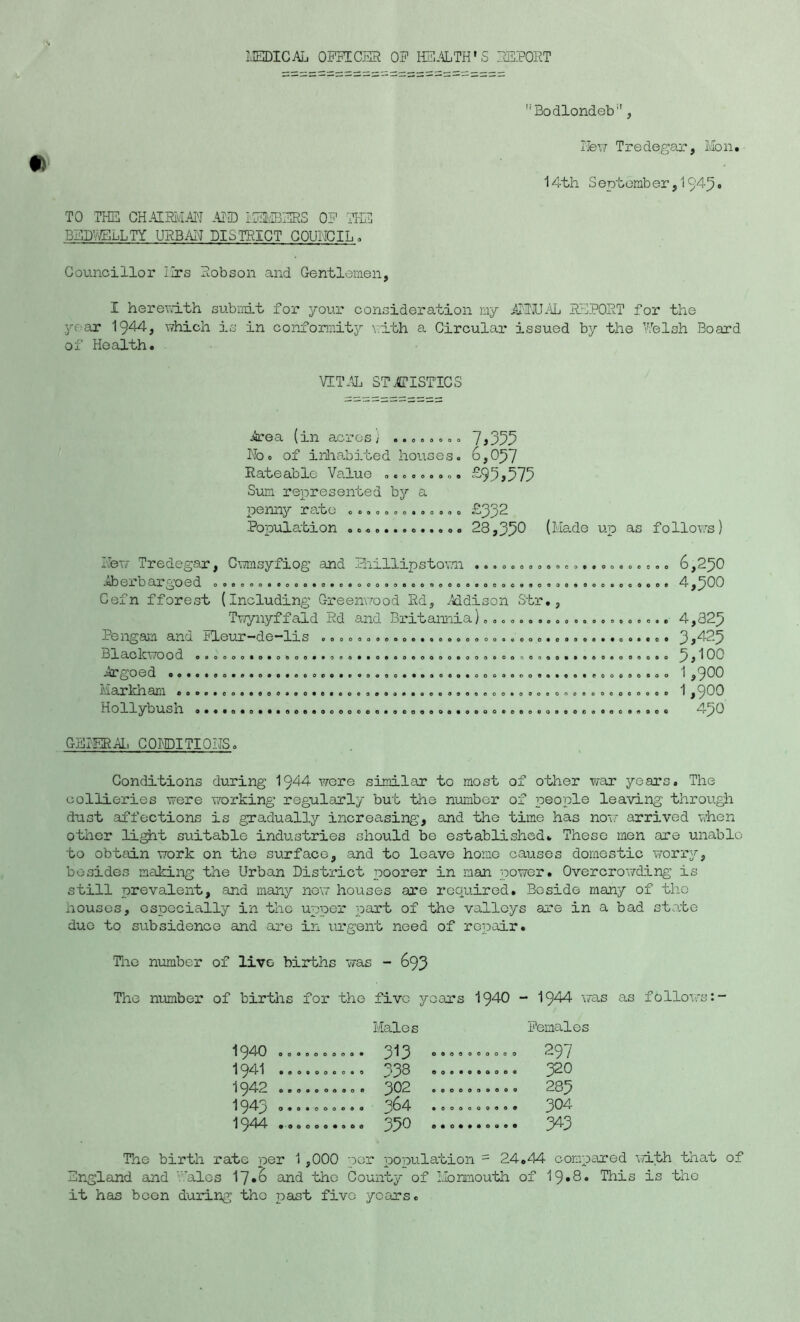 MEDICAL OFFICER OF HEALTH'S REPORT Bodlondeb, New Tredegar, Mon. 14th S eptemb er, 1 94-3. TO THE CHAIRMAN AND iSMBERS OF THE BEDRCLLTY URBAN DISTRICT COUNCIL. Councillor Mrs Robson and Gentlemen, I her end th submit for your consideration my ANNUAL REPORT for the year 1944, which is in conformity vdth a Circular issued by the Welsh Board of Health. VITAL STATISTICS Area (in acres} ........ 7,355 No. of inhabited houses. 6,037 Rateable Value ......... £95>575 Sum represented by a penny rate ............. £332 Population ............. 28,35® (Made up as follows) 0 0 0 0 Mew Tredegar, Cwmsyfiog and Phillipstown . Aberbargoed Cefn fforest (Including Greenwood Rd, Addison Str. Twynyffald Rd and Britannia)., Pengam and Fleur-de-lis .................... Blackwood Argoed .. Markham Hollybush 00000 0000*000000# 0 0 0 0 OOOOOOOOOOOOOOOOOOOOOOOOOOOO ooooooooooooooocoe 000090000009009900 oooooooooooeoooooo oooeoooot 000000000 oooooooooooeooooeoeoooeooooooo 000009009000©«000000000co000 0000 0*00 0 o 0 000000000O0000000 6,230 4,300 4,323 3,423 5,ioo 1,900 1,900 430 GENERAL CONDITIONS. Conditions during 1944 were similar to most of other war years. The collieries were working regularly but the number of people leaving through dust affections is gradually increasing, and the time has now arrived when other light suitable industries should be established. These men are unable to obtain work on the surface, and to leave homo causes domestic worry, besides making the Urban District poorer in man power. Overcrowding is still prevalent, and many now houses are required. Beside many of the houses, especially in the upper part of the valleys are in a bad state due to subsidence and are in urgent need of repair. The number of live births was - 693 Tho number of births for the five yoars 1940 - 1944 was as follows Males Females 1940 0000000009 1 3 0 © 0 0 0 < ..... 297 1941 1942 000000090 0 j02 0 0 0 0 0 ( ,.... 283 1943 0909000000 • 0 0 0 O < ,.... 304 1944 The birth rate per 1,000 por population - 24*44 compared with that of England and ales 17*6 and the County of Monmouth of 19• 8• This is the it has boon during tho past fivo years.