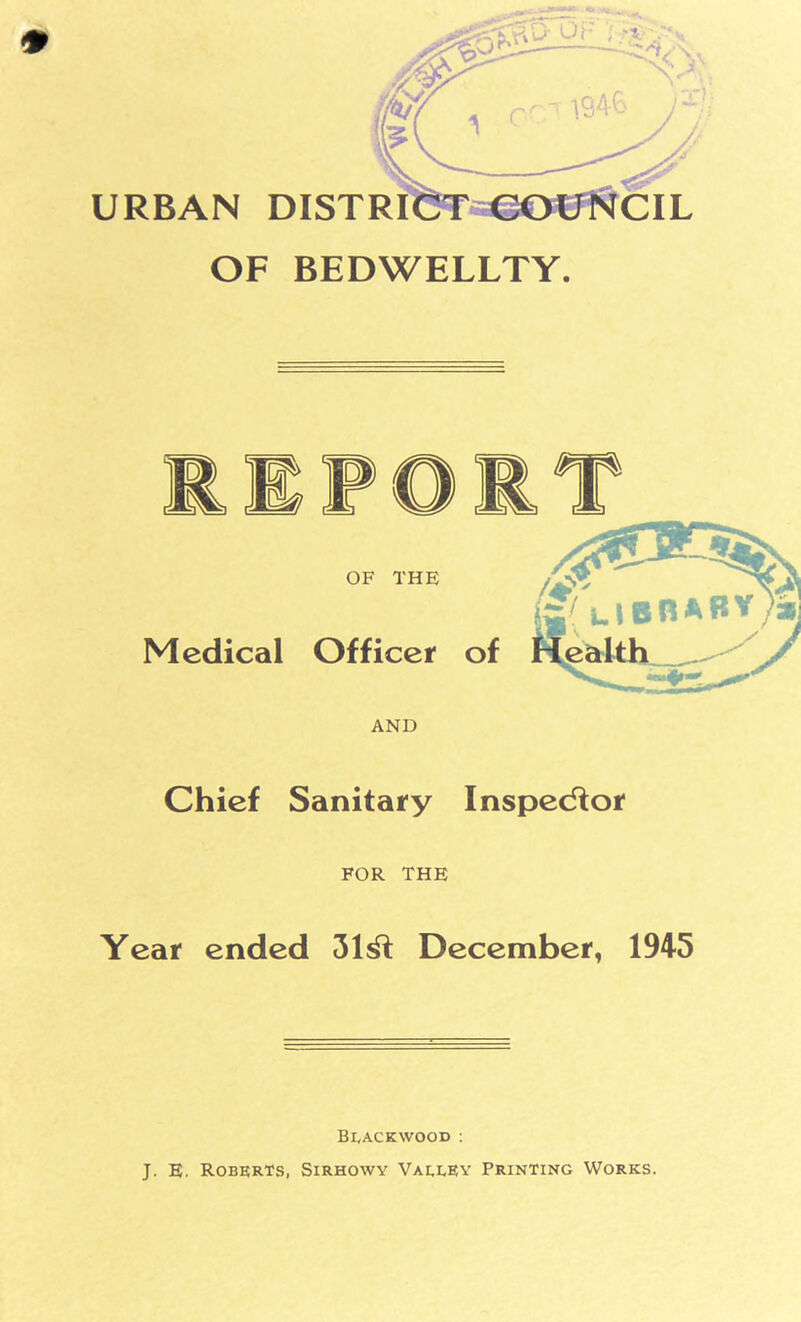 URBAN DISTRICT COUNCIL OF BEDWELLTY. AND Chief Sanitary Inspector FOR THE Year ended December, 1945 Blackwood : J. E. Roberts, Sirhowy Valley Printing Works.