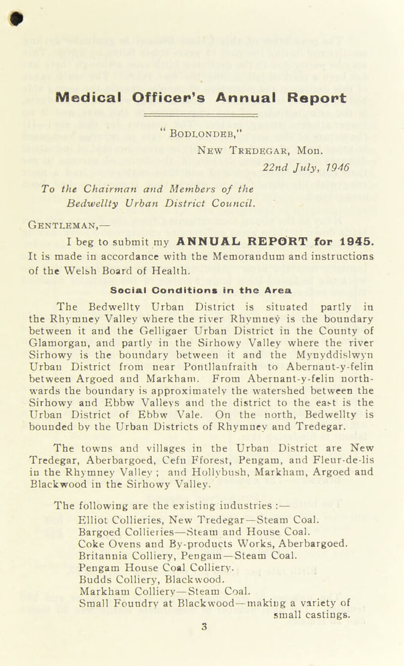 Medical Officer’s Annual Report “ Bodlondeb,” New Tredegar, Mon. 22nd July, 1946 To the Chairman and Members of the Bedwellty Urban District Council. Gentleman,— I beg to submit my ANNUAL REPORT for 1945. It is made in accordance with the Memorandum and instructions of the Welsh Board of Health. Social Conditions in the Area The Bedwellty Urban District is situated partly in the Rhymnev Valley where the river Rhvmney is the boundary between it and the Gelligaer Urban District in the County of Glamorgan, and partly in the Sirhowy Valley where the river Sirhowy is the boundary between it and the Mynyddislwyn Urban District from near Pontllanfraith to Abernant-y-felin between Argoed and Markham. From Abernant-y-felin north- wards the boundary is approximately the watershed between the Sirhowy and Ebbw Valleys and the district to the east is the Urban District of Ebbw Vale. On the north, Bedwellty is bounded by the Urban Districts of Rhymnev and Tredegar. The towns and villages in the Urban District are New Tredegar, Aberbargoed, Cefu Fforest, Pengam, and Fleur-de-lis in the Rhymney Valley ; and Hollvbush, Markham, Argoed and Blackwood in the Sirhowy Valley. The following are the existing industries :— Elliot Collieries, New Tredegar—Steam Coal. Bargoed Collieries—.Steam and House Coal. Coke Ovens and By-products Works, Aberbargoed. Britannia Colliery, Pengam—Steam Coal. Pengam House Coal Colliery. Budds Colliery, Blackwood. Markham Colliery—Steam Coal. Small Foundry at Blackwood—making a variety of small castings.