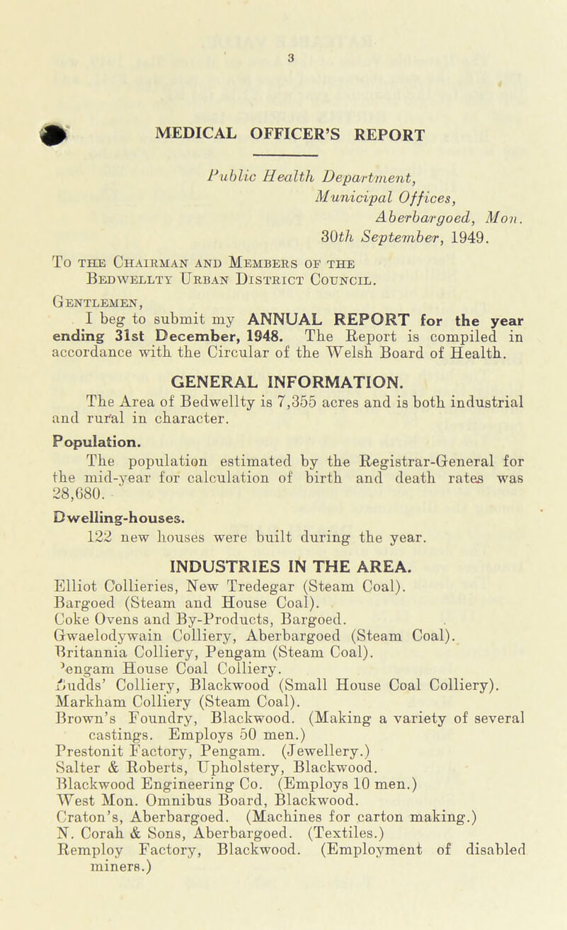 MEDICAL OFFICER’S REPORT Public Health Department, Municipal Offices, Aberbargoed, Mon. 3Oth September, 1949. To the Chairman and Members of the Bedwellty Urban District Council. Gentlemen, I beg to submit my ANNUAL REPORT for the year ending 31st December, 1948. The Report is compiled in accordance with the Circular of tbe Welsh Board of Health. GENERAL INFORMATION. The Area of Bedwellty is 7,355 acres and is both industrial and rural in character. Population. The population estimated by the Registrar-General for the mid-year for calculation of birth and death rates was 28,680. Dwelling-houses. 122 new houses were built during the year. INDUSTRIES IN THE AREA. Elliot Collieries, New Tredegar (Steam Coal). Bargoed (Steam and House Coal). Coke Ovens and By-Products, Bargoed. Gwaelodywain Colliery, Aberbargoed (Steam Coal). Britannia Colliery, Pengam (Steam Coal). Pengam House Coal Colliery. Audds’ Colliery, Blackwood (Small House Coal Colliery). Markham Colliery (Steam Coal). Brown’s Foundry, Blackwood. (Making a variety of several castings. Employs 50 men.) Prestonit Factory, Pengam. (Jewellery.) Salter & Roberts, Upholstery, Blackwood. Blackwood Engineering* Co. (Employs 10 men.) West Mon. Omnibus Board, Blackwood. Craton’s, Aberbargoed. (Machines for carton making.) N. Corah & Sons, Aberbargoed. (Textiles.) Remploy Factory, Blackwood. (Employment of disabled miners.)