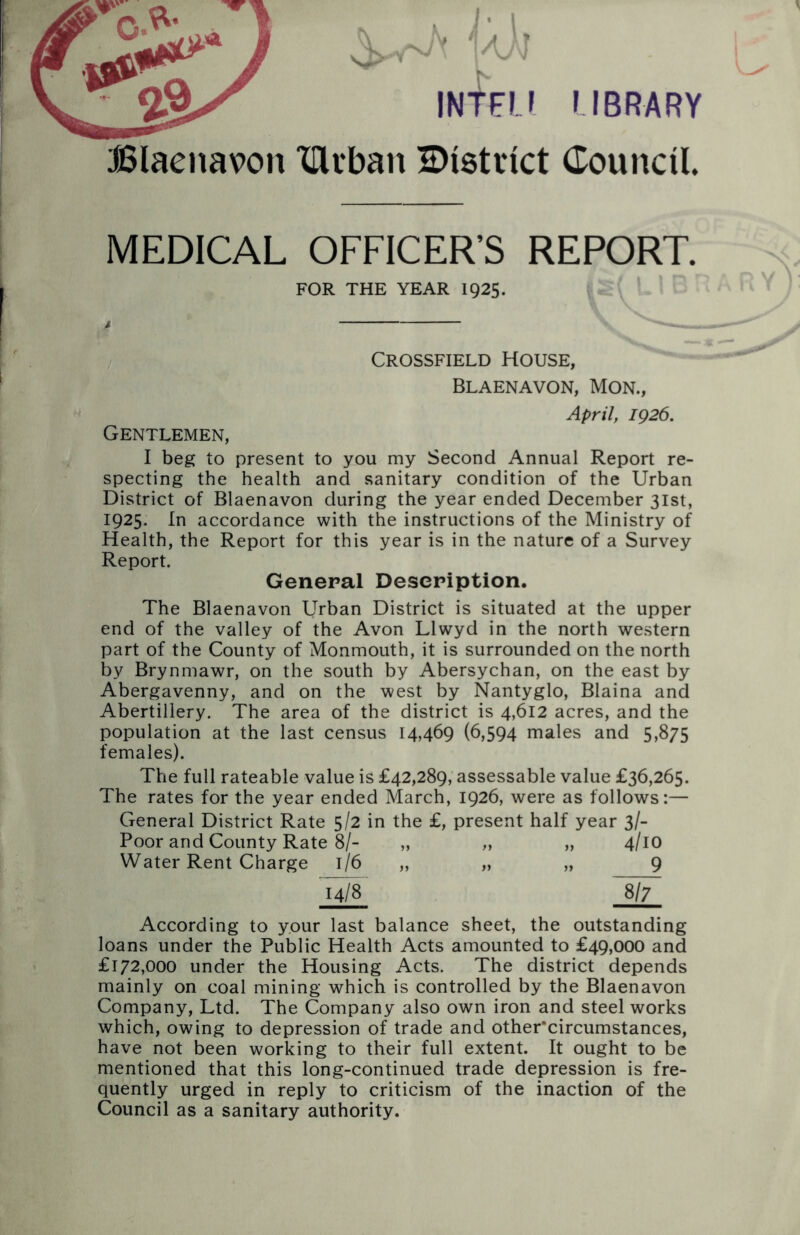 Blaenavon r INTFL! LIBRARY Xllrban District Council MEDICAL OFFICER'S REPORT. FOR THE YEAR 1925. Crossfield House, Blaenavon, Mon., April, 1926. Gentlemen, I beg to present to you my Second Annual Report re- specting the health and sanitary condition of the Urban District of Blaenavon during the year ended December 31st, 1925. In accordance with the instructions of the Ministry of Health, the Report for this year is in the nature of a Survey Report. General Description. The Blaenavon Urban District is situated at the upper end of the valley of the Avon Llwyd in the north western part of the County of Monmouth, it is surrounded on the north by Brynmawr, on the south by Abersychan, on the east by Abergavenny, and on the west by Nantyglo, Blaina and Abertillery. The area of the district is 4,612 acres, and the population at the last census 14,469 (6,594 males and 5,875 females). The full rateable value is £42,289, assessable value £36,265. The rates for the year ended March, 1926, were as follows:— General District Rate 5/2 in the £, present half year 3/- Poor and County Rate 8/- „ „ „ 4/10 Water Rent Charge 1/6 „ „ „ 9 14/8 8/7 According to your last balance sheet, the outstanding loans under the Public Health Acts amounted to £49,000 and £172,000 under the Housing Acts. The district depends mainly on coal mining which is controlled by the Blaenavon Company, Ltd. The Company also own iron and steel works which, owing to depression of trade and other’circumstances, have not been working to their full extent. It ought to be mentioned that this long-continued trade depression is fre- quently urged in reply to criticism of the inaction of the Council as a sanitary authority.