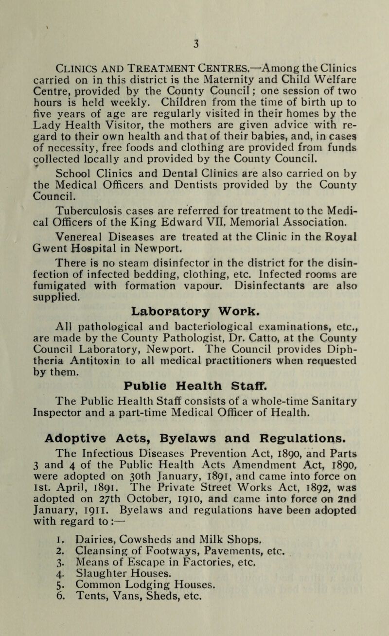 Clinics and Treatment Centres.—Among the Clinics carried on in this district is the Maternity and Child Welfare Centre, provided by the County Council; one session of two hours is held weekly. Children from the time of birth up to five years of age are regularly visited in their homes by the Lady Health Visitor, the mothers are given advice with re- gard to their own health and that of their babies, and, in cases of necessity, free foods and clothing are provided from funds collected locally and provided by the County Council. School Clinics and Dental Clinics are also carried on by the Medical Officers and Dentists provided by the County Council. Tuberculosis cases are referred for treatment to the Medi- cal Officers of the King Edward VII. Memorial Association. Venereal Diseases are treated at the Clinic in the Royal Gwent Hospital in Newport. There is no steam disinfector in the district for the disin- fection of infected bedding, clothing, etc. Infected rooms are fumigated with formation vapour. Disinfectants are also supplied. Laboratory Work. All pathological and bacteriological examinations, etc., are made by the County Pathologist, Dr. Catto, at the County Council Laboratory, Newport. The Council provides Diph- theria Antitoxin to all medical practitioners when requested by them. Public Health Staff. The Public Health Staff consists of a whole-time Sanitary Inspector and a part-time Medical Officer of Health. Adoptive Acts, Byelaws and Regulations. The Infectious Diseases Prevention Act, 1890, and Parts 3 and 4 of the Public Health Acts Amendment Act, 1890, were adopted on 30th January, 1891, and came into force on 1st. April, 1891. The Private Street Works Act, 1892, was adopted on 27th October, 1910, and came into force on 2nd January, 1911. Byelaws and regulations have been adopted with regard to :— 1. Dairies, Cowsheds and Milk Shops. 2. Cleansing of Footways, Pavements, etc. 3. Means of Escape in Factories, etc. 4. Slaughter Houses. 5. Common Lodging Houses. 6. Tents, Vans, Sheds, etc.