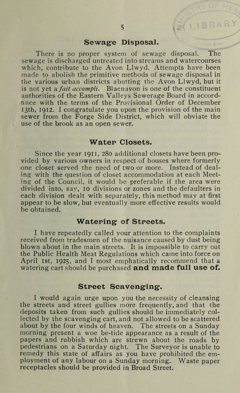 Sewage Disposal. There is no proper system of sewage disposal. The sewage is discharged untreated into streams and watercourses which, contribute to the Avon Llwyd. Attempts have been made to abolish the primitive methods of sewage disposal in the various urban districts abutting the Avon Llwyd, but it is not yet a fait accompli. Blaenavon is one of the constituent authorities of the Eastern Valleys Sewerage Board in accord- ance with the terms of the Provisional Order of December 13th, 1912. I congratulate you upon the provision of the main sewer from the Forge Side District, which will obviate the use of the brook as an open sewer. Water Closets. Since the year 1911, 280 additional closets have been pro- vided by various owners in respect of houses where formerly one closet served the need of two or more. Instead of deal- ing with the question of closet accommodation at each Meet- ing of the Council, it would be preferable if the area were divided into, say, 10 divisions or zones and the defaulters in each division dealt with separately, this method may at first appear to be slow, but eventually more effective results would be obtained. Watering of Streets. I have repeatedly called your attention to the complaints received from tradesmen of the nuisance caused by dust being blown about in the main streets. It is impossible to carry out the Public Health Meat Regulations which came into force on April 1st, 1925, and I most emphatically recommend that a watering cart should be purchased and made full use of. Street Scavenging. I would again urge upon you the necessity of cleansing the streets and street gullies more frequently, and that the deposits taken from such gullies should be immediately col- lected by the scavenging cart, and not allowed to be scattered about by the four winds of heaven. The streets on a Sunday morning present a woe be-tide appearance as a result of the papers and rubbish which are strewn about the roads by pedestrians on a Saturday night. The Surveyor is unable to remedy this state of affairs as you have prohibited the em- ployment of any labour on a Sunday morning. Waste paper receptacles should be provided in Broad Street.