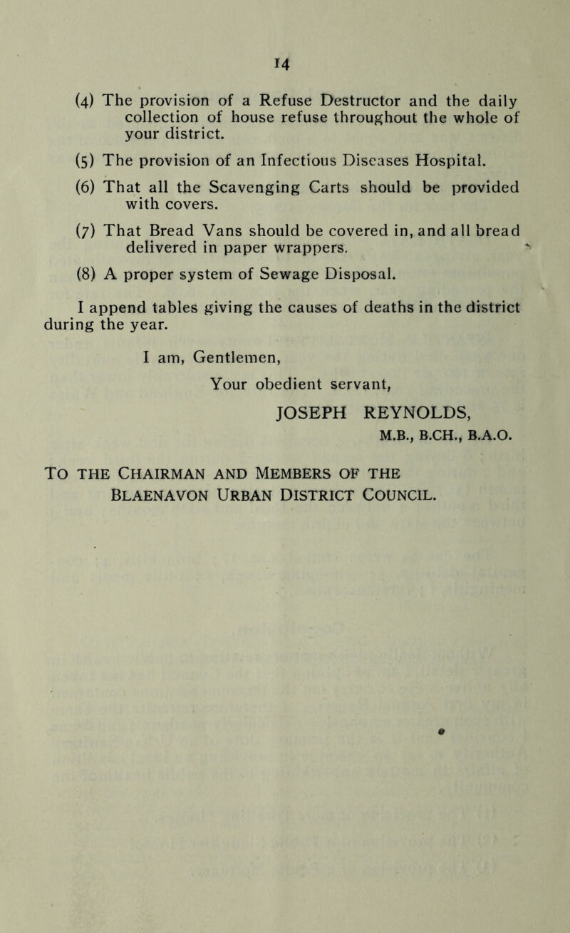 (4) The provision of a Refuse Destructor and the daily collection of house refuse throughout the whole of your district. (5) The provision of an Infectious Diseases Hospital. (6) That all the Scavenging Carts should be provided with covers. (7) That Bread Vans should be covered in, and all bread delivered in paper wrappers. (8) A proper system of Sewage Disposal. I append tables giving the causes of deaths in the district during the year. I am, Gentlemen, Your obedient servant, JOSEPH REYNOLDS, M.B., B.CH., B.A.O. To the Chairman and Members of the Blaenavon Urban District Council.