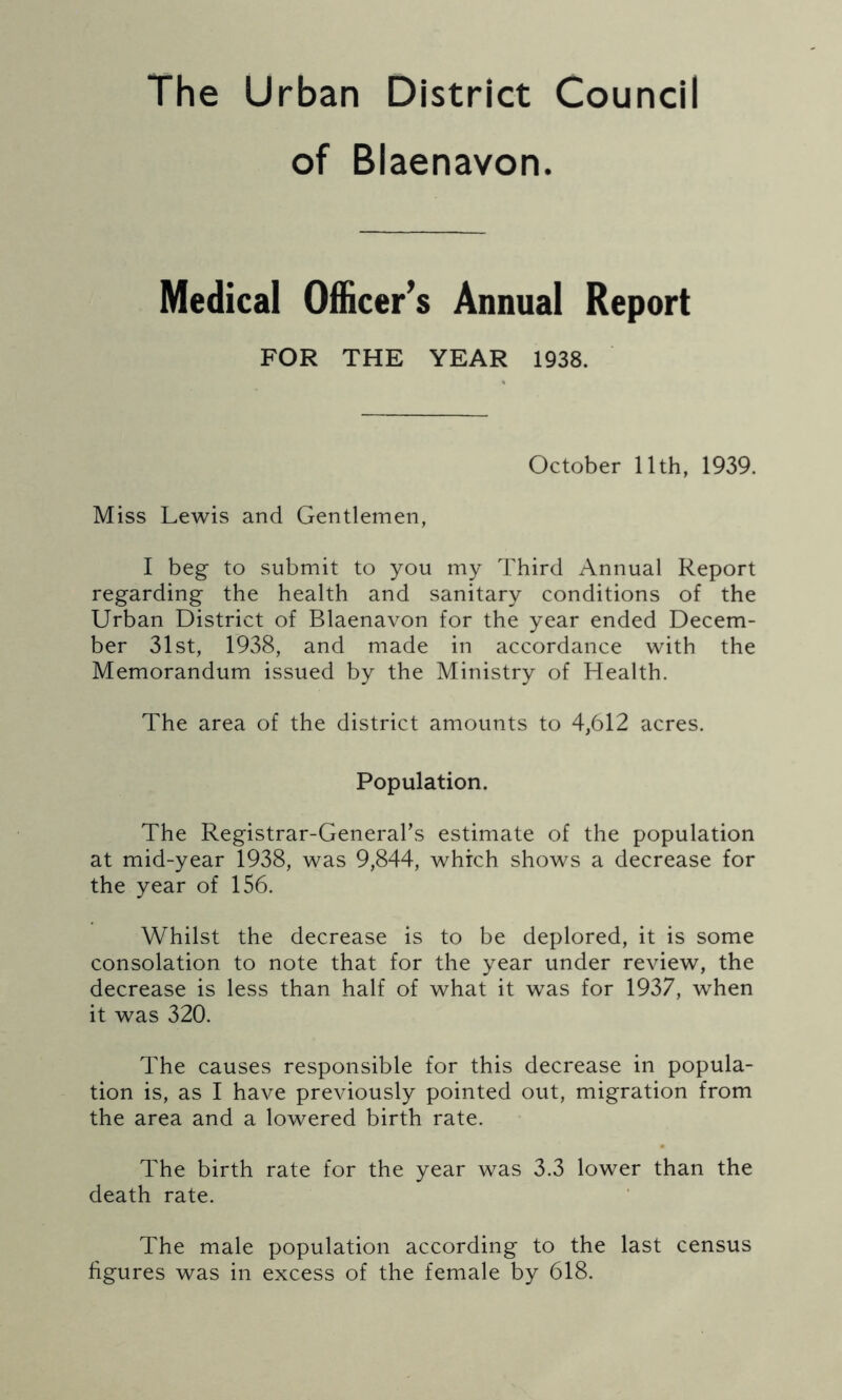 The Urban District Council of Blaenavon. Medical Officer’s Annual Report FOR THE YEAR 1938. October 11th, 1939. Miss Lewis and Gentlemen, I beg to submit to you my Third Annual Report regarding the health and sanitary conditions of the Urban District of Blaenavon for the year ended Decem- ber 31st, 1938, and made in accordance with the Memorandum issued by the Ministry of Health. The area of the district amounts to 4,612 acres. Population. The Registrar-General’s estimate of the population at mid-year 1938, was 9,844, which shows a decrease for the year of 156. Whilst the decrease is to be deplored, it is some consolation to note that for the year under review, the decrease is less than half of what it was for 1937, when it was 320. The causes responsible for this decrease in popula- tion is, as I have previously pointed out, migration from the area and a lowered birth rate. • The birth rate for the year was 3.3 lower than the death rate. The male population according to the last census figures was in excess of the female by 618.