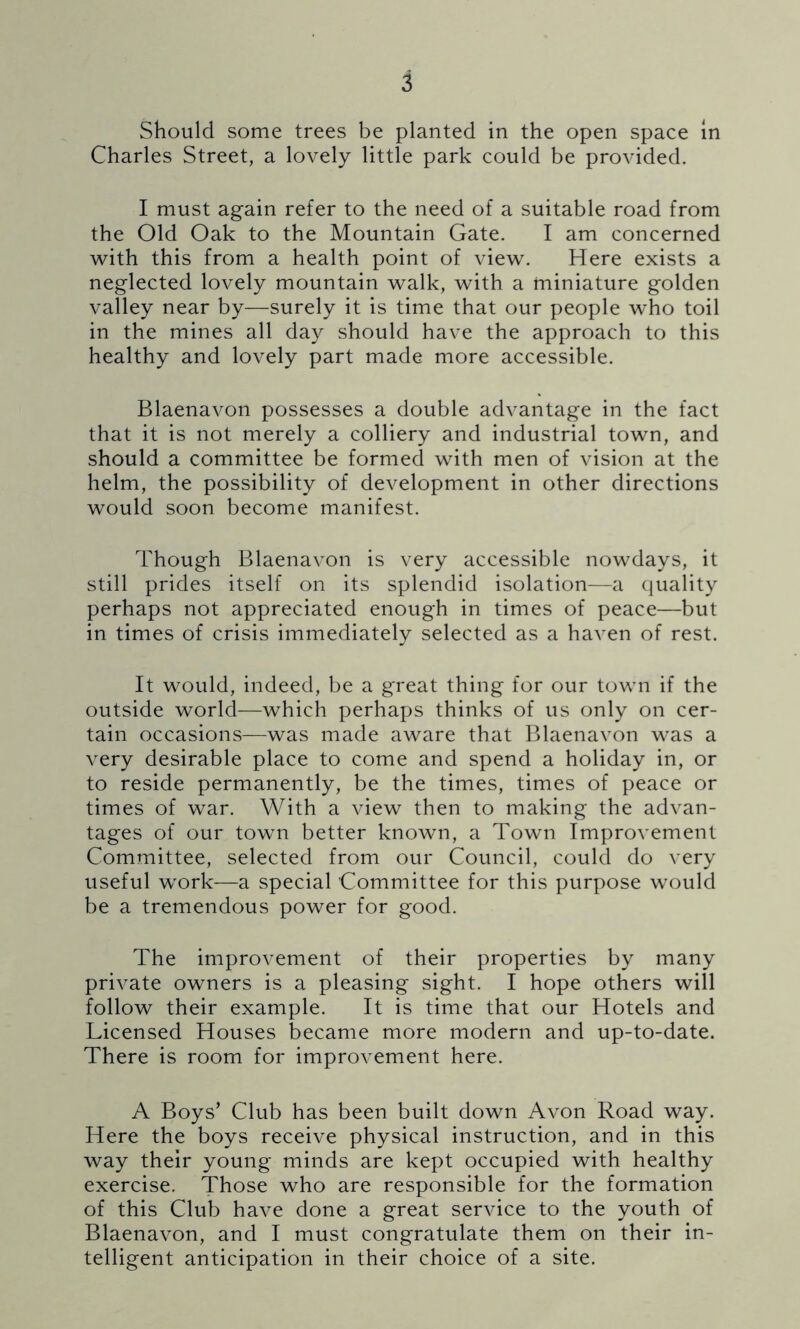 Should some trees be planted in the open space in Charles Street, a lovely little park could be provided. I must again refer to the need of a suitable road from the Old Oak to the Mountain Gate. I am concerned with this from a health point of view. Here exists a neglected lovely mountain walk, with a miniature golden valley near by—surely it is time that our people who toil in the mines all day should have the approach to this healthy and lovely part made more accessible. Blaenavon possesses a double advantage in the fact that it is not merely a colliery and industrial town, and should a committee be formed with men of vision at the helm, the possibility of development in other directions would soon become manifest. Though Blaenavon is very accessible nowdays, it still prides itself on its splendid isolation—a quality perhaps not appreciated enough in times of peace—but in times of crisis immediately selected as a haven of rest. It would, indeed, be a great thing for our town if the outside world—which perhaps thinks of us only on cer- tain occasions—was made aware that Blaenavon was a very desirable place to come and spend a holiday in, or to reside permanently, be the times, times of peace or times of war. With a view then to making the advan- tages of our town better known, a Town Improvement Committee, selected from our Council, could do very useful work—a special Committee for this purpose would be a tremendous power for good. The improvement of their properties by many private owners is a pleasing sight. I hope others will follow their example. It is time that our Hotels and Licensed Houses became more modern and up-to-date. There is room for improvement here. A Boys’ Club has been built down Avon Road way. Here the boys receive physical instruction, and in this way their young minds are kept occupied with healthy exercise. Those who are responsible for the formation of this Club have done a great service to the youth of Blaenavon, and I must congratulate them on their in- telligent anticipation in their choice of a site.