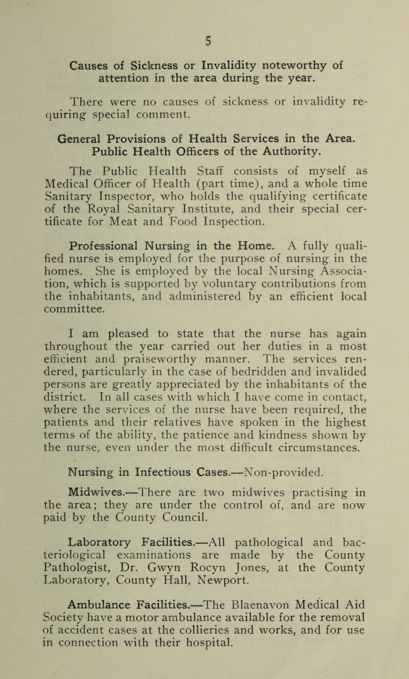 Causes of Sickness or Invalidity noteworthy of attention in the area during the year. There were no causes of sickness or invalidity re- quiring special comment. General Provisions of Health Services in the Area. Public Health Officers of the Authority. The Public Health Staff consists of myself as Medical Officer of Health (part time), and a whole time Sanitary Inspector, who holds the qualifying certificate of the Royal Sanitary Institute, and their special cer- tificate for Meat and Food Inspection. Professional Nursing in the Home. A fully quali- fied nurse is employed for the purpose of nursing in the homes. She is employed by the local Nursing Associa- tion, which is supported by voluntary contributions from the inhabitants, and administered by an efficient local committee. I am pleased to state that the nurse has again throughout the year carried out her duties in a most efficient and praiseworthy manner. The services ren- dered, particularly in the case of bedridden and invalided persons are greatly appreciated by the inhabitants of the district. In all cases with which I have come in contact, where the services of the nurse have been required, the patients and their relatives have spoken in the highest terms of the ability, the patience and kindness shown by the nurse, even under the most difficult circumstances. Nursing in Infectious Cases.—Non-provided. Midwives.—There are two midwives practising in the area; they are under the control of, and are now paid by the County Council. Laboratory Facilities.—All pathological and bac- teriological examinations are made by the County Pathologist, Dr. Gwyn Rocyn Jones, at the County Laboratory, County Hall, Newport. Ambulance Facilities.—The Blaenavon Medical Aid Society have a motor ambulance available for the removal of accident cases at the collieries and works, and for use in connection with their hospital.