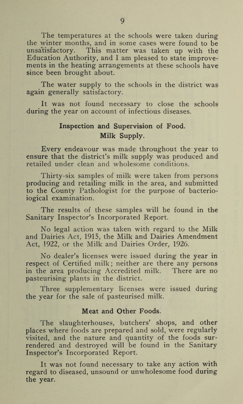 The temperatures at the schools were taken during the winter months, and in some cases were found to be unsatisfactory. This matter was taken up with the Education Authority, and I am pleased to state improve- ments in the heating arrangements at these schools have since been brought about. The water supply to the schools in the district was again generally satisfactory. It was not found necessary to close the schools during the year on account of infectious diseases. Inspection and Supervision of Food. Milk Supply. Every endeavour was made throughout the year to ensure that the district’s milk supply was produced and retailed under clean and wholesome conditions. Thirty-six samples of milk were taken from persons producing and retailing milk in the area, and submitted to the County Pathologist for the purpose of bacterio- logical examination. The results of these samples will be found in the Sanitary Inspector’s Incorporated Report. No legal action was taken with regard to the Milk and Dairies Act, 1915, the Milk and Dairies Amendment Act, 1922, or the Milk and Dairies Order, 1926. No dealer’s licenses were issued during the year in respect of Certified milk; neither are there any persons in the area producing Accredited milk. There are no pasteurising plants in the district. Three supplementary licenses were issued during the year for the sale of pasteurised milk. Meat and Other Foods. The slaughterhouses, butchers’ shops, and other places where foods are prepared and sold, were regularly visited, and the nature and quantity of the foods sur- rendered and destroyed will be found in the Sanitary Inspector’s Incorporated Report. It was not found necessary to take any action with regard to diseased, unsound or unwholesome food during the year.