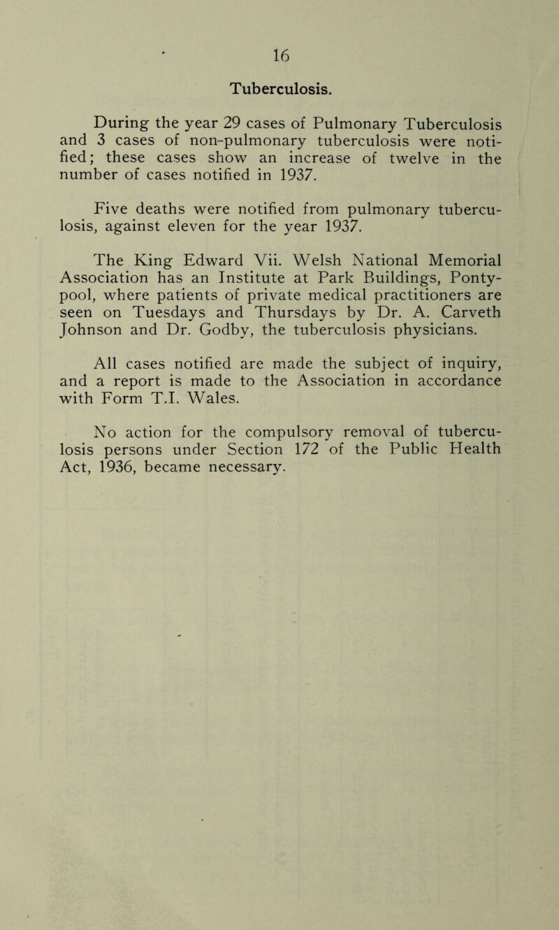Tuberculosis. During the year 29 cases of Pulmonary Tuberculosis and 3 cases of non-pulmonary tuberculosis were noti- fied ; these cases show an increase of twelve in the number of cases notified in 1937. Five deaths were notified from pulmonary tubercu- losis, against eleven for the year 1937. The King Edward Vii. Welsh National Memorial Association has an Institute at Park Buildings, Ponty- pool, where patients of private medical practitioners are seen on Tuesdays and Thursdays by Dr. A. Carveth Johnson and Dr. Godby, the tuberculosis physicians. All cases notified are made the subject of inquiry, and a report is made to the Association in accordance with Form T.I. Wales. No action for the compulsory removal of tubercu- losis persons under Section 172 of the Public Health Act, 1936, became necessary.