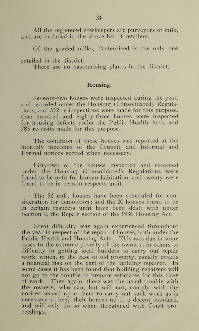 a All the registered cowkeepers are purveyors of milk, and are included in the above list of retailers. Of the graded milks, Pasteurised is the only one retailed in the district. There are no pasteurising plants in the district, Housing. Seventy-two houses were inspected during the year, and recorded under the Housing (Consolidated) Regula- tions, and 352 re-inspections were made for this purpose. One hundred and eighty-three houses were inspected for housing defects under the Public Health Acts, and 785 re-visits made for this purpose. The condition of these houses was reported at the monthly meetings of the Council, and Informal and Formal notices served when necessary. Fifty-two of the houses inspected and recorded under the Housing (Consolidated) Regulations were found to be unfit for human habitation, and twenty were found to be in certain respects unfit. The 52 unfit houses have been scheduled for con- sideration for demolition; and the 20 houses found to be in certain respects unfit have been dealt with under Section 9, the Repair section of the 1936 Housing Act. Great difficulty was again experienced throughout the year in respect of the repair of houses, both under the Public Health and Housing Acts. This was due in some cases to the extreme poverty of the owners; in others to difficulty in getting local builders to carry out repair work, which, in the case of old property, usually entails a financial risk on the part of the building repairer. In some cases it has been found that building repairers will not go to the trouble to prepare estimates for this class of work. Then again, there was the usual trouble with the owners, who can, but will not, comply with the notices served upon them to carry out such work as is necessary to keep their houses up to a decent standard, and will only do so when threatened with Court pro- ceedings.