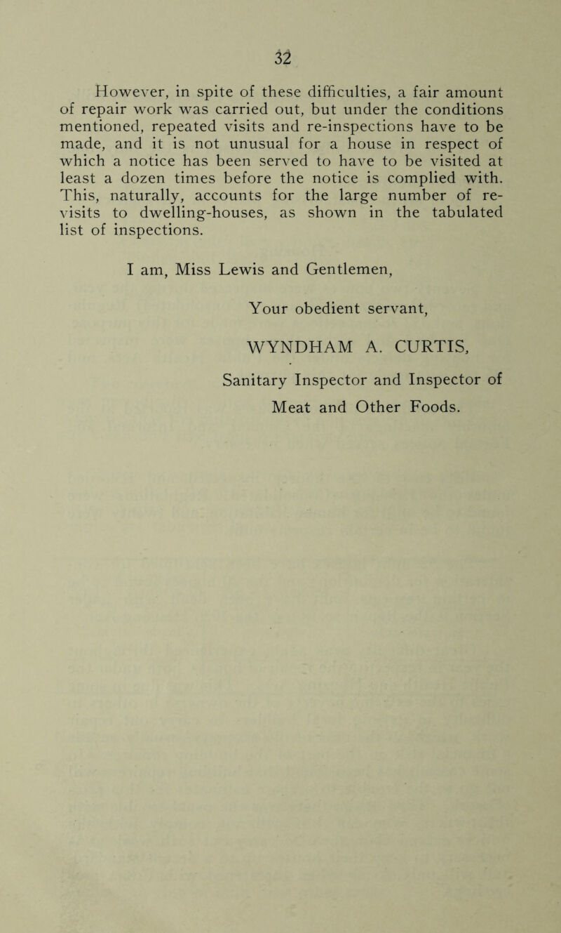 However, in spite of these difficulties, a fair amount of repair work was carried out, but under the conditions mentioned, repeated visits and re-inspections have to be made, and it is not unusual for a house in respect of which a notice has been served to have to be visited at least a dozen times before the notice is complied with. This, naturally, accounts for the large number of re- visits to dwelling-houses, as shown in the tabulated list of inspections. I am, Miss Lewis and Gentlemen, Your obedient servant, WYNDHAM A. CURTIS, Sanitary Inspector and Inspector of Meat and Other Foods.