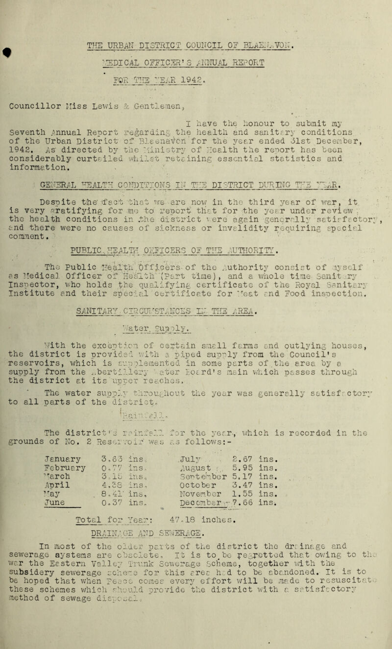 THE URBAN DISTRICT COUNCIL OF BLAEN.-.VON. medical OFFICER'S ANNUAL report FOR THE LEER 1942. Councillor Miss Lewis & Gentlemen, I Lave the honour to submit my Seventh Annual Report regarding the health and sanitary conditions, of the Urban District of Blaenaicn for the year ended 31st December, 1942. As' directed by the Ministry of Health the report has been considerably curtailed whilst retaining essential statistics and information. GENERAL HEALTH CONDITIONS IN THE DISTRICT DURING THE TH^R. Despite the'-fact that we are now in the third year of wrar, it is very gratifying for tie to report- that for the year under review . the health conditions in .the district were again generally satisfactory, and there were no causes of sickness or invalidity requiring special comment. PUBLIC,HEALTH OFFICERS OF THE AUTHORITY. The Public Health'.Of fleers of the Authority consist of ly self as Medical Officer of'lie alt IF'(part time), and a whole time Sanit ry Inspector, who holds the qualifying certificate of the Royal Sanitary Institute end their special certificate for Neat and Food inspection. SANITARY - CIRCTJHSTANCSS IN- THE AREA . Water, Supply. With the exception of certain small farms and outlying houses, the district is provided with a piped supply from the Council's reservoirs, which is supplemented in some parts of .the area by e supply from the ^bertil.lery ' ater Loard's main which passes through the district at its upper reaches. The water supply throughout the year was generally satisfactory to all parts of the district, ■ J-. P.ai i. a.j 1 - The districtrs rainfall grounds of No. 2 Reservoir' was for the year., which is recorded in the a.s follow/s January February warch April May June 3,6 3 ins-. 0 - 77 ins, 3,15 ins, 4,SS ins, 8,41' ins, 0,37 ins. .July . 2.67 ins. Augus t : 5.95 ins. Sentehber 5.17 ins. October 3.47 ins. November 1.55 ins. December - 7.66 ins. Total for Year: 47-18 inches. DRAINAGE AND SEWERAGE. In most of the older parts of the district the dr; inage and sewerage systems are obsolete. It is to^be regretted that owing to the war the Eastern Valley Trunk Sewerage Scheme, together with the subsidery sewerage scheme for this area h.d to be abandoned. It is to be hoped that when peace comes every effort will be made to resuscitate these schemes which should provide the district with a satisfactory method of sewage disposal.