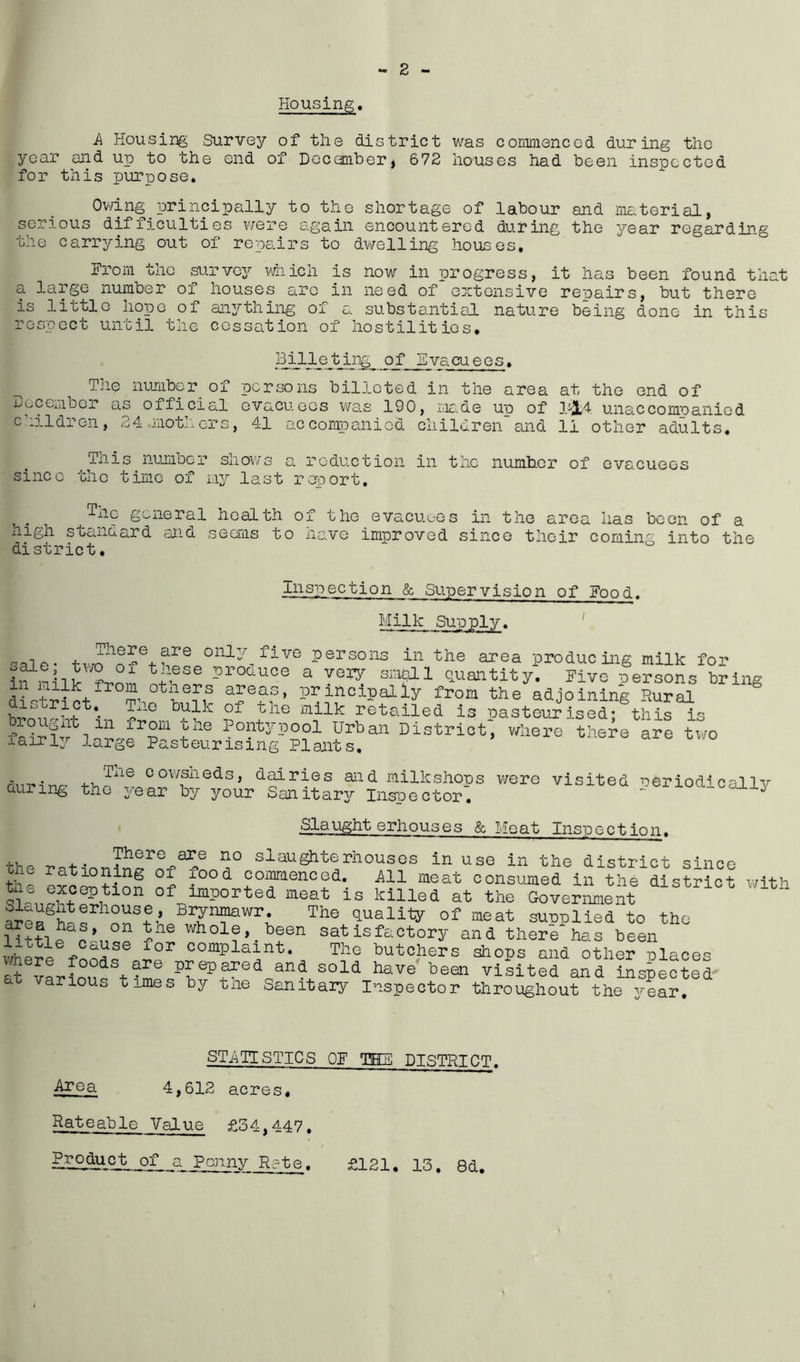 Housing. A Housing Survey of the district was commenced during the year and up to the end of December, 672 houses had been inspected for this purpose. Owing principally to the shortage of labour and material, serious difficulties were again encountered during the year regarding the carrying out of repairs to dwelling houses. From the survey which is now in progress, it has been found that a large number of houses are in need of extensive repairs, but there is little hope of anything of a substantial nature being done in this respect until the cessation of hostilities* Billeting ofEvacuees. The number of persons billeted in the area at the end of December as official evacuees was 190, made uu of 1-JL4 unaccompanied children, 24 mothers, 41 accompanied childrenand 11 other adults, 'This number shows a reduction in the number of evacuees since the time of my last report, ^Tne general health of the evacuees in the area has been of a high standard and seems to have improved since their coming into the district. Inspection & Supervision of Food. Milk Supply, -ale* only five persons in the area producing milk for ^ proo-uce a YQW Quantity. Five persons bring distil p+ S’ 0t£eirf a5e?f’ PrinciPally from the adjoining Rural broir'ht^in k S1 -?lie J31nilk 1retailed is pasteurised; this is % ir°xl1 +°ne Pontypool Urban District, where there are two fairly large Pasteurising Plants. Tne cowsneds, dairies and milkshops were visited Periodically aunng the year by your Sanitary Inspector. * ' 3 Slaughterhouses & Meat Inspection. „ . . There are no slaughterhouses in use in the district since tl' a 10ning of food commenced. All meat consumed in the district with tns exception of imported meat is killed at the Government 1S^1Cj 'ltn Br^mfawr; The mality of meat supplied to the littUn’n? r whole, . been satisfactory and there has been where fnnL comPlaint* The butchers shops and other places 4 v4fnnd'Prepared and sold have been visited and inspected a a^ious times by tne Sanitary Inspector throughout the vear. STATISTICS OF TEE DISTRICT. ^r°3- 4,612 acres* Rateable Value £34,447, PggMQjLpf a Penny Rate. £121. 13. 8d.