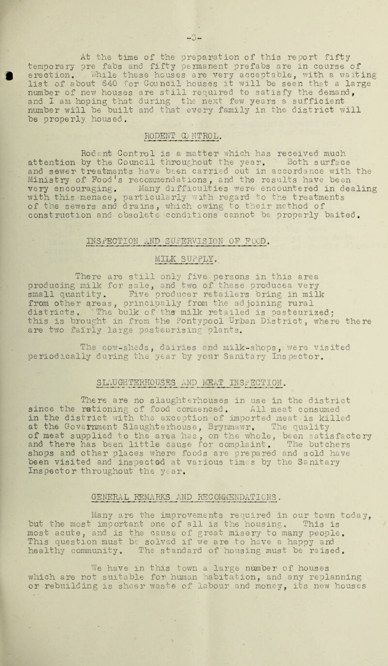 r? ~o~ At the time of the preparation of this report fifty temporary pre fabs and fifty permanent prefabs are in coarse of erection. V.hile these houses are very acceptable, with a waiting list of about 640 for Council houses it will be seen that a large number of new houses are still required to satisfy the demand, and I am hoping that during the next few years a sufficient number will be built and that every family in the district will be properly housed. RODENT CONTROL. Rodent Control is a matter which has received much attention by the Council throughout the year. Both surface and sewer treatments have been carried out in accordance with the Ministry of Food!s recommendations, and the results have been very encouraging. Many difficulties were encountered in dealing with this menace, particularly with regard to the treatments of the sewers and drains, which owing to their method of construction and obsolete conditions cannot be properly baited. INSPECTION, AND SUPERVISION OF FOOD. MILK SUPPLY. There are still only five persons in this area producing milk for sale, and two of these produces very small quantity. Five producer retailers bring in milk from other areas, principally from the adjoining rural districts. The bulk of the milk retailed is pasteurized; this is brought in from the Pontypool Urban District, where there are two fairly large pasteurising plants. The cow-sheds, dairies and milk-shops, were visited periodically during the year by your Sanitary Inspector, 3LAUGHTERHOUSES AND MEAT INSPECTION. There are no slaughterhouses in use in the district since the rationing of food commenced. All meat consumed in the district with the exception of imported meat-is killed at the Government Slaughterhouse, Brynmawr. The quality of meat supplied to the area has, on the whole, been satisfactory and there has been little cause for complaint. The butchers shops and other places where foods are prepared and sold have been visited and inspected at various times by the Sanitary Ins pect or thro ughout the ye a r, GENERAL REMARKS AND REGOMMSNDATICNS. Many are the improvements required in our town today, but the most important one of all Is the housing. This is most acute, and is the cause of great misery to many people. This question must be solved if we are to have a happy and healthy community. The standard of housing must be raised. We have in this town a large number of houses which are not suitable for human habitation, and any replanning or rebuilding is sheer waste of labour and money, its new houses