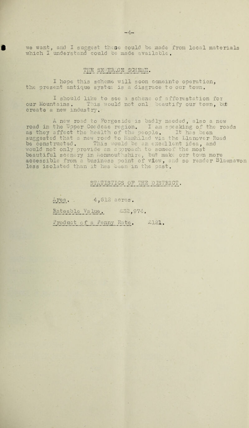 ~4~ f we want , and I suggest tiic-se could he made from local materials which I understand could he made available. TEE SS SIl.C'E SCHEME. I hope this scheme will soon comemto operation, the present antique system is a disgrace to our town. I should like to see a scheme of afforestation for our Mountains. This would not onl beautify our town, bit- crest e a new industry. A new road to Forgeside is badly needed, also a new road in the Upper Goedcae region. I am speaking of the roads as they affect the health of the people. It has been suggested that a new road to Mamhilad via the Llanover Road be constructed. This tfould be an excellent idea, and would not only provide an approach to someof the most beautiful scenery in Monmouthshire, but make our town more accessible from a business point of view, and so render Blaenavon less isolated than it has been in the past. STATISTICS OF THE DISTRICT. Area. 4,612 acres. Rateable Value, £32,974, Product of a Penny Rate. £121,