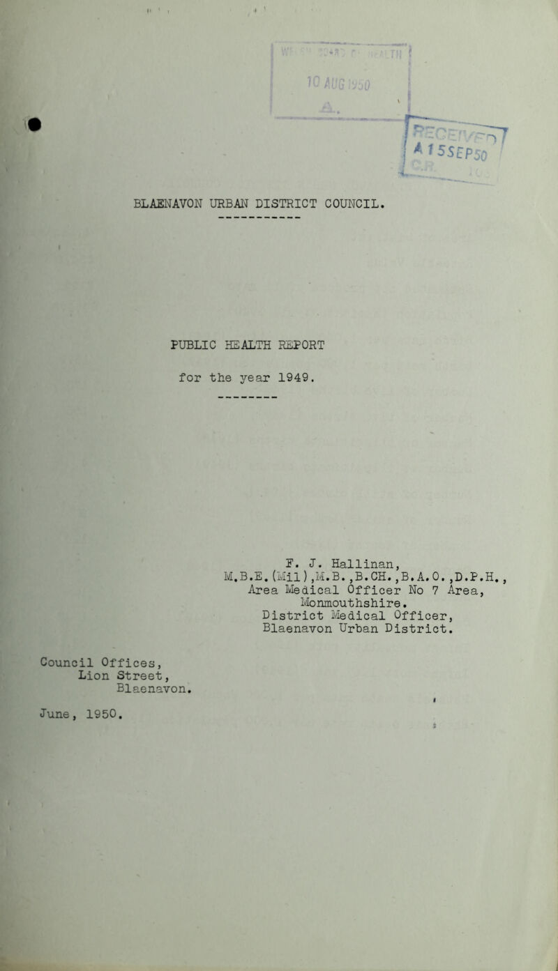 PUBLIC HEALTH REPORT for the year 1949. P. J. Hallinan, M.B.E. (Mil) ,M.B. ,B.CH. ,B.A.0. ,D.P.H. , Area Medical Officer No 7 Area, Monmouthshire. District Medical Officer, Blaenavon Urban District. Council Offices, Lion Street, Blaenavon. Tune, 1950 i