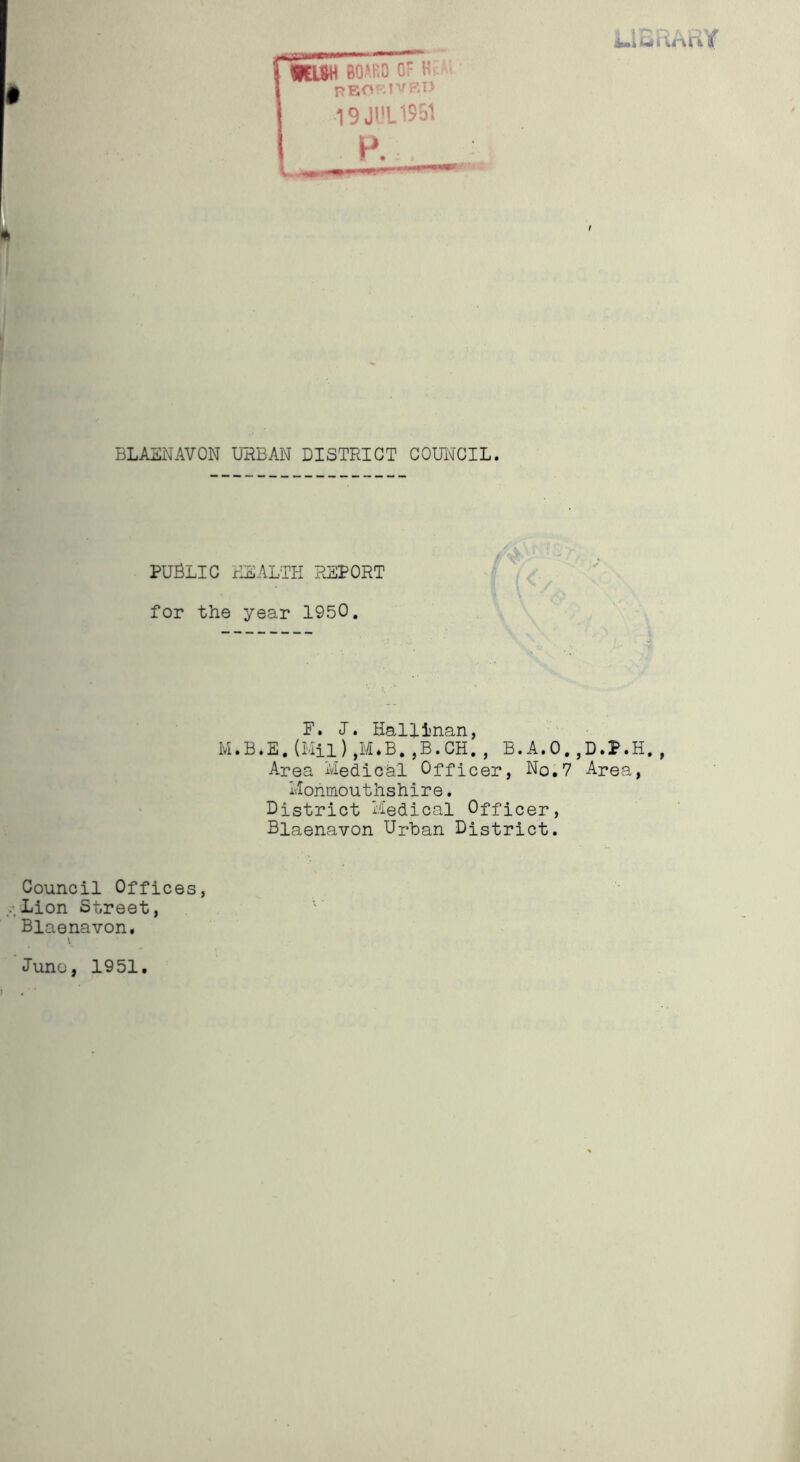 PUBLIC HEALTH REPORT for the year 1950. F. I. Hallinan, M.B*E.(Mil),M.B.,B.CH., B.A.O.,D.P.H., Area Medical Officer, No.7 Area, Monmouthshire. District Medical Officer, Blaenavon Urban District. Council Offices, .Lion Street, Blaenavon. Juno, 1951