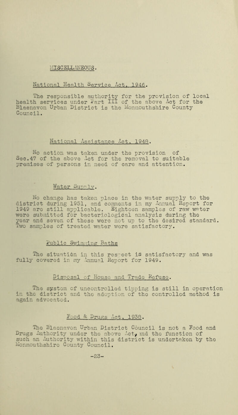 MISCELLANEOUS. National Health Service Apt. 1946. The responsible authority for the provision of local health services under Tart III of the above Act for the Blaenavon Urban District is the Monmouthshire County Council. National Assistance Act. 1948. No action was taken under the provision of Sec.47 of the above Act for the removal to suitable premises of persons in need of care and attention. Water Sutt~-1v. No change has taken place in the water supply to the district during 1951, and comments in my Annual Report for 1949 are still applicable. Eighteen samples of raw we ter were submitted for bacteriological analysis during the year and seven of these were not up to the desired standard. Two samples of treated water were satisfactory. rublic Swimming Baths The situation in this respect is satisfactory and was fully covered in my Annual Report for 1949. Disposal of Bouse and Trade Refuse. The system cf uncontrolled tipping is still in operation in the district and the adoption of the controlled method is again advocated. I-od & Drugs Act. 1958. Tho Blaenavon Urban District Council is not a Rood and Drugs Authority under the above Acty md the function of such an Authority within this district is undertaken by the Monmouthshire County Council. -23-