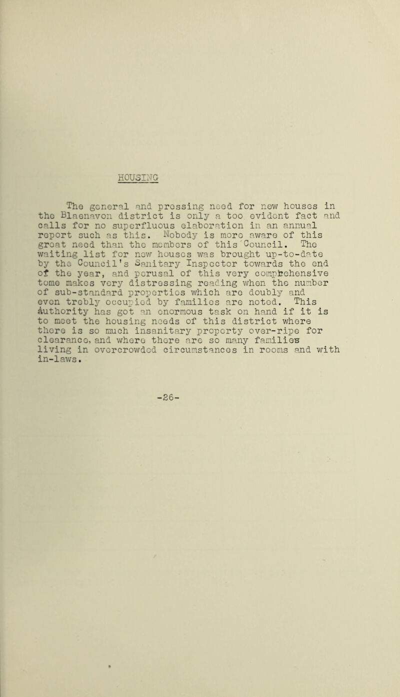 HOUSING The general and pressing need for new houses in the Blaenavon district is only a too evident fact and calls for no superfluous elaboration in an annual report such as this. Nobody is more aware of this groat neod than the members of this Council. The waiting list for now houses was brought up-to-date by the Council’s Sanitary Inspector towards the end of the year, and perusal of this very comprehensive tome makes very distressing reading when the number of sub-standard properties which are doubly and even trebly occupied by families are noted. This Authority has got an enormous task on hand if it is to meet the housing needs of this district where there is so much insanitary property over-ripe for clearance, and where there are so many families living in overcrowded circumstances in rooms and with in-laws. -26-