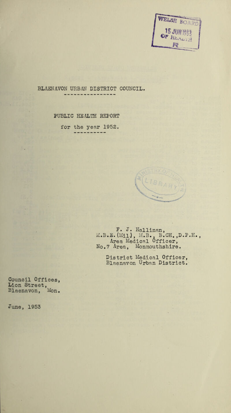 BLAENAVON URBAN DISTRICT COUNCIL. PUBLIC HEALTH REPORT for the year 1952. F. J. Hallinan, M.B.E.(Mil), M.B. B.CH.,D.P.H., Area Medical Officer, No.7 Area, Monmouthshire. District Medical Officer, Blaenavon Urban District. Council Offices, Lion Street, Blaenavon, Mon. June, 1953
