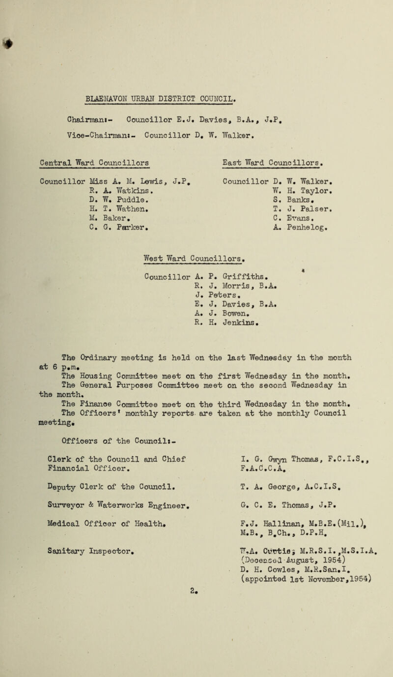 Chairman!- Councillor E.J« Davies, B.A., J.P, Vioe-Chairman:- Councillor D, W. Walker. Central Ward Councillors East Ward Councillors. Councillor Miss A, M. Lewis, R. A, Yf at kins. D. W, Puddle. H. T. Wat hen. M. Baker. C. G. Parker. J.P. Councillor D. W. Walker. W. H. Taylor, S. Banks. T. J. Palser. C. Evans. A. Penhelog. West Ward Councillors. Councillor A. P. Griffiths. R. J. Morris, B.A. J. Peters. E. J. Davies, B.A. A. J. Bowen. R. H. Jenkins. The Ordinary meeting is held on the last Wednesday in the month at 6 p.m# The Housing Committee meet on the first Wednesday in the month. The General Purposes Committee meet on the second Wednesday in the month. The Finance Committee meet on the third Wednesday in the month. The Offioers * monthly reports are taken at the monthly Council meeting# Offioers of the Council:- Clerk of the Council and Chief Financial Officer. Deputy Clerk of the Council. Surveyor & Waterworks Engineer. Medical Officer of Health. Sanitary Inspector. I. G. Gwyn Thomas, F.C.I.S., F. A.C.C.A. T. A. George, A.C.I.S, G. C. E. Thomas, J.P. F.J. Hallinan, M.B.E. (Mil.), M.B., B#Ch., D.P.H. W,A. Curfcioi M.R.S.I.,M.S.I.A. (Deceased August, 1954) D. H. Cowles, M.R.San.I. (appointed 1st November,1954)