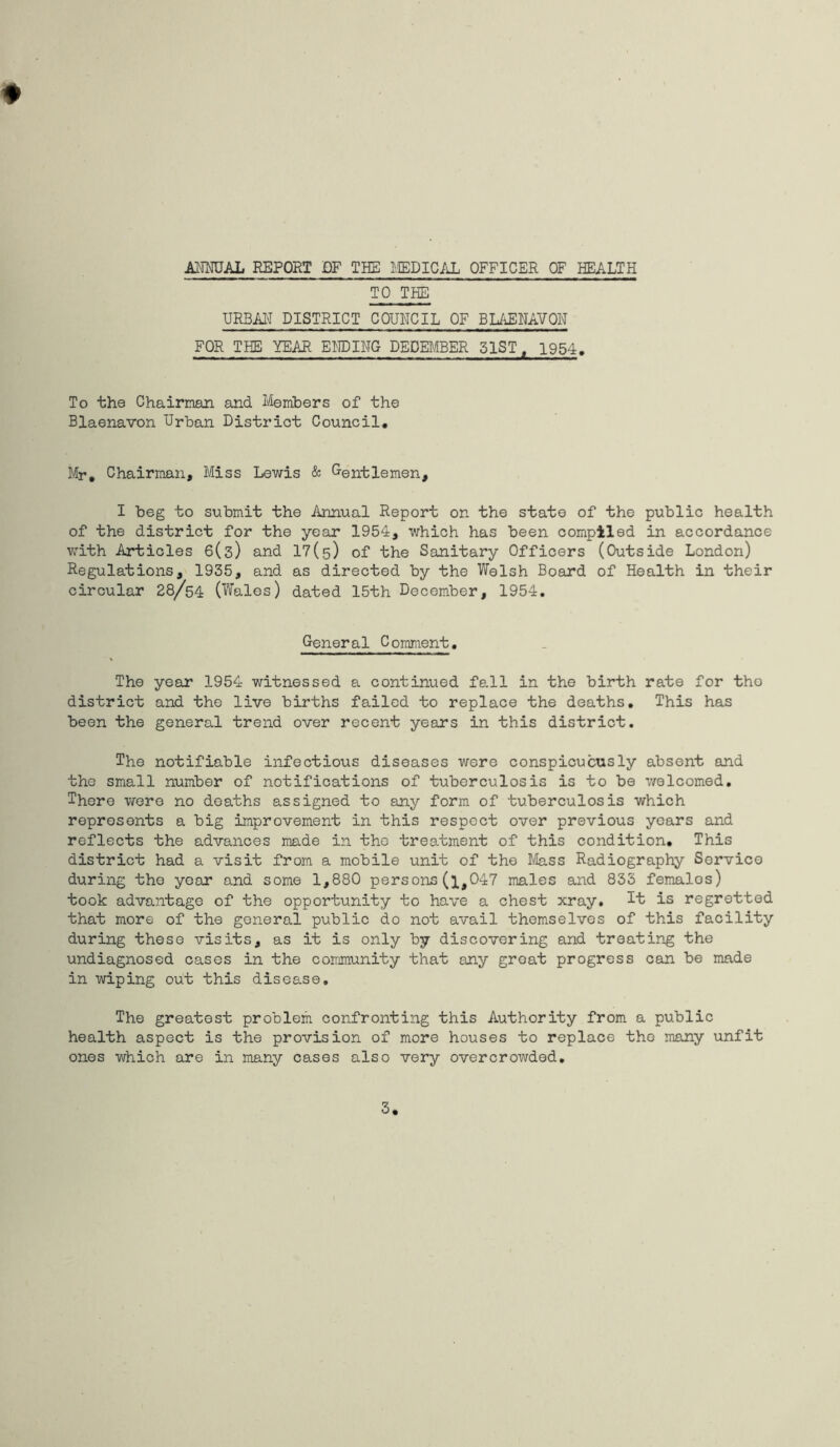 ANNUAL REPORT DF THE MEDICAL OFFICER OF HEALTH TO THE URBAN DISTRICT COUNCIL OF BLAENAVOH FOR THE YEAR ENDING DECEMBER 51ST, 1954. To the Chairman and Members of the Blaenavon Urban District Council. Mr. Chairman, Miss Lewis & Gentlemen, I beg to submit the Annual Report on the state of the public health of the district for the year 1954, which has been complied in accordance with Articles 6(3) and 17(5) of the Sanitary Officers (Outside London) Regulations, 1935, and as directed by the Welsh Board of Health in their circular 28/54 (Wales) dated 15th December, 1954. General Comment. The year 1954 witnessed a continued fall in the birth rate for tho district and the live births failed to replace the deaths. This has been the general trend over recent years in this district. The notifiable infectious diseases were conspicuously absent and the small number of notifications of tuberculosis is to be welcomed. There were no deaths assigned to any form of tuberculosis which represents a big improvement in this respect over previous years and reflects the advances made in the treatment of this condition. This district had a visit from a mobile unit of the Mass Radiography Service during the year and some 1,880 persons(l,047 males and 833 females) took advantage of the opportunity to have a chest xray. It is regretted that more of the general public do not avail themselves of this facility during these visits, as it is only by discovering and treating the undiagnosed cases in the community that any great progress can be made in wiping out this disease. The greatest problem confronting this Authority from a public health aspect is the provision of more houses to replace the many unfit ones which are in many cases also very overcrowded.
