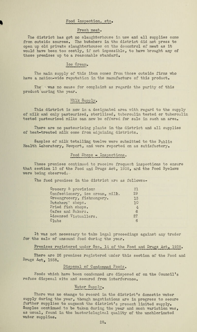 Food Inspection, etc Fresh meat, The district has got no slaughterhouse in use and all supplies come from outside sources. The butchers in the district did not press to open up old private slaughterhouses on the decontrol of meat as it would have been too costly, if not impossible, to have brought any of those premises up to a reasonable standard. Ice Cream, The main supply of this item comes from those outside firms who have a nation-wide reputation in the manufacture of this product. The 1 was no cause for complaint as regards the purity of this product auring the year. Milk Supply. This district is now in a designated area with regard to the supply of milk and only pasteurised, sterilised, tuberculin tested or tuberculin tested pasteurised milks can nov/ be offered for sale in such an area. There are no pasteurising plants in the district and all supplies of heat-treated milk come from adjoining districts. Samples of milk totalling twelve were submitted to the Public Health Laboratory, Newport, and were reported on as satisfactory. Food Shops - Inspections. These premises continued to receive frequent inspections to ensure that section 13 of the Food and Drugs Act, 1938, arid the Food Byelaws were being observed,; ■ The food premises in the district are as follows Grocery & provisions 21 Confectionery, ice cream, milk. 29 Greengrocery, fishnongery. 13 Butchers' shops, 10 Fried fish shops. 4 Cafes and Bakers. 6 Licensed Victuallers. 27 Clubs 6 It was not necessary to take legal proceedings against any trader for the sale of unsound food during the year. Premises registered under Sec. 14 of the Food and Drugs Act, 1938. There are 26 premises registered under this section of the Food and Drugs Act, 1938. Disposal of Condemned Foods. Foods which have been condemned are disposed of on the Council’s refuse disposal site and secured from interference. Water Supply. There was no change to record in the district’s domestic water supply during the year, though negotiations are in progress to secure further supplies to augment the district’s present limited supply. Samples continued to be taken during the year and much variation was, as usual, found in the bacteriological quality of the unchlorinated water supplies. 28