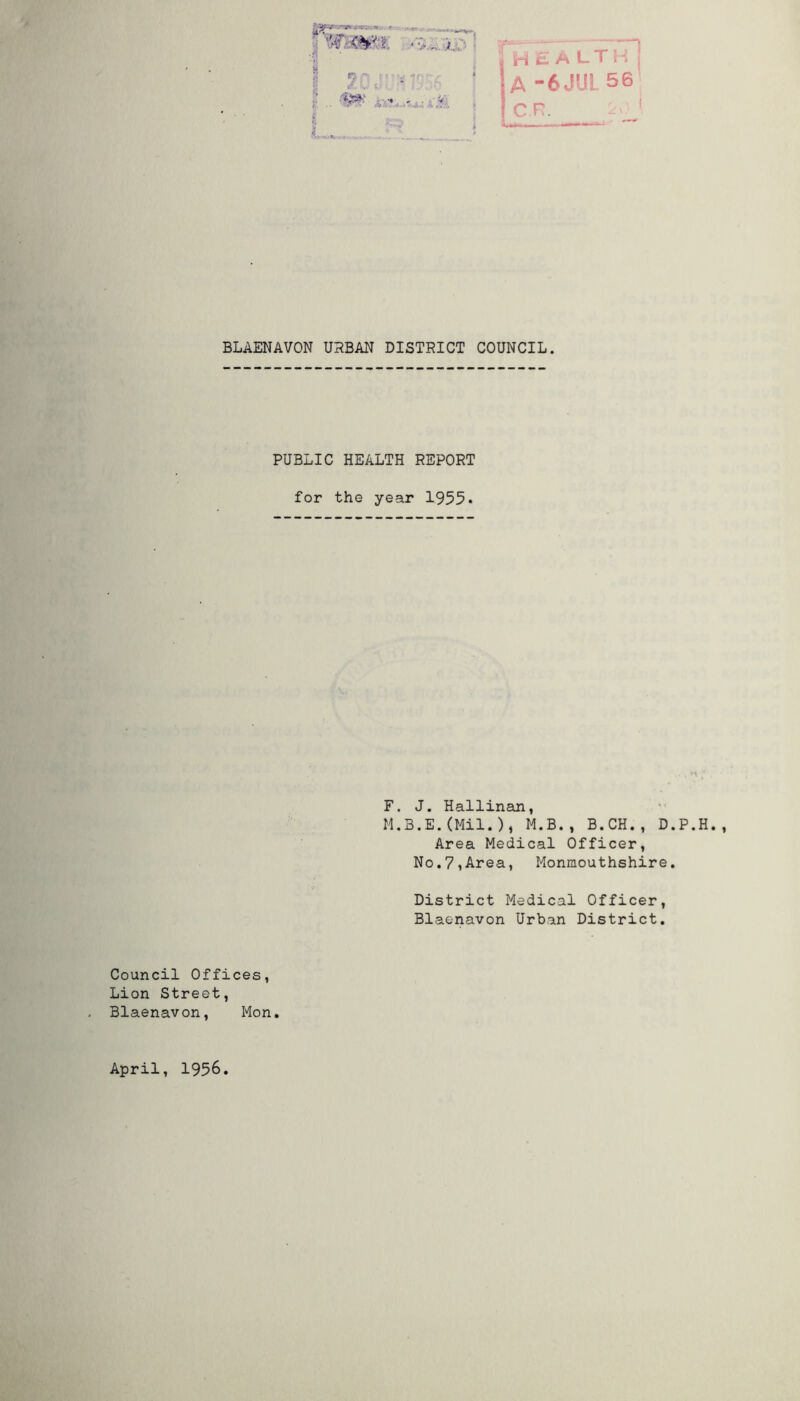 HEALTH A -6JUL56 C R. BLAENAVON URBAN DISTRICT COUNCIL. PUBLIC HEALTH REPORT for the year 1955. F. J. Hallinan, M.B.E.(Mil.), M.B., B.CH., D.P. Area Medical Officer, No.7,Area, Monmouthshire. District Medical Officer, Blaenavon Urban District. Council Offices, Lion Street, Blaenavon, Mon. April, 1956