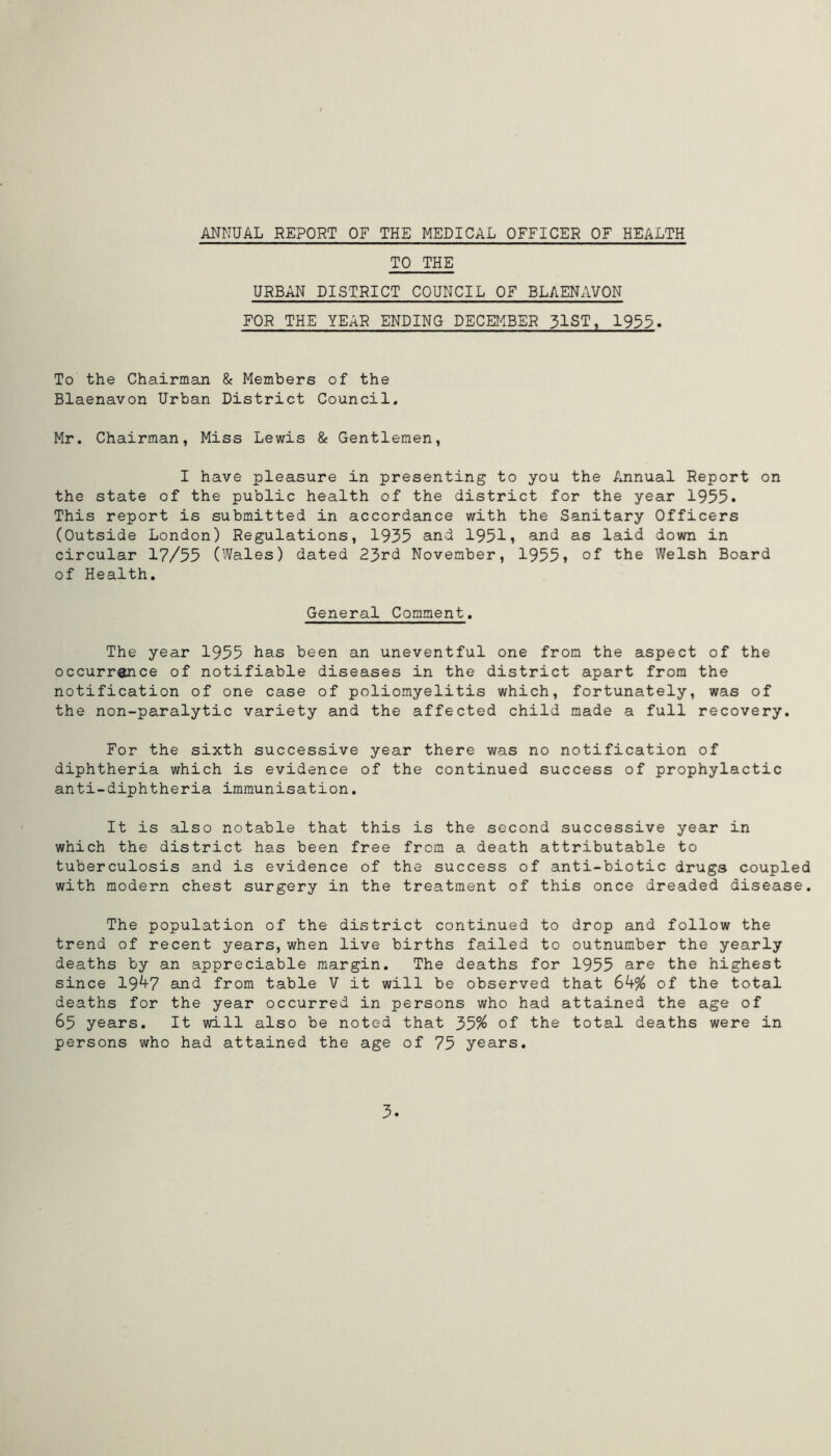 ANNUAL REPORT OF THE MEDICAL OFFICER OF HEALTH TO THE URBAN DISTRICT COUNCIL OF BLAENAVON FOR THE YEAR ENDING DECEMBER 31ST, 1935. To the Chairman & Members of the Blaenavon Urban District Council. Mr. Chairman, Miss Lewis & Gentlemen, I have pleasure in presenting to you the Annual Report on the state of the public health of the district for the year 1955* This report is submitted in accordance with the Sanitary Officers (Outside London) Regulations, 1935 and 1951» and as laid down in circular 17/55 (Wales) dated 23rd November, 1955» of the Welsh Board of Health. General Comment. The year 1955 has been an uneventful one from the aspect of the occurrence of notifiable diseases in the district apart from the notification of one case of poliomyelitis which, fortunately, was of the non-paralytic variety and the affected child made a full recovery. For the sixth successive year there was no notification of diphtheria which is evidence of the continued success of prophylactic anti-diphtheria immunisation. It is also notable that this is the second successive year in which the district has been free from a death attributable to tuberculosis and is evidence of the success of anti-biotic drugs coupled with modern chest surgery in the treatment of this once dreaded disease. The population of the district continued to drop and follow the trend of recent years, when live births failed to outnumber the yearly deaths by an appreciable margin. The deaths for 1955 are the highest since 19^7 and from table V it will be observed that 6k% of the total deaths for the year occurred in persons who had attained the age of 65 years. It will also be noted that 33% of the total deaths were in persons who had attained the age of 75 years. 3.
