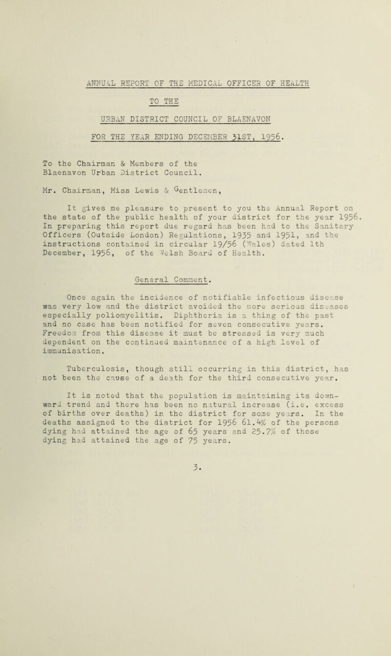 ANNUAL REPORT OF THE MEDICAL OFFICER OF HEALTH TO THE URBAN DISTRICT COUNCIL OF BLAENAVON FOR THE YEAR ENDING DECEMBER 31ST, 1936. To the Chairman & Members of the Blaenavon Urban District Council. Mr. Chairman, Miss Lewis & Gentlemen, It gives me pleasure to present to you the Annual Report on the state of the public health of your district for the year 1956. In preparing this report due regard has been had to the Sanitary Officers (Outside London) Regulations, 1935 and 1951j and the instructions contained in circular 19/56 ('Vales) dated 1th December, 1956, of the 'Velsh Board of Health. General Comment. Once again the incidence of notifiable infectious disease was very low and the district avoided the more serioas diseases especially poliomyelitis. Diphtheria is a thing of the past and no case has been notified for seven consecutive years. Freedom from this disease it must be stressed is very much dependent on the continued maintenance of a high level of immunisation. Tuberculosis, though still occurring in this district, has not been the cause of a death for the third consecutive year. It is noted that the population is maintaining its down- ward trend and there has been no natural increase (i.e. excess of births over deaths) in the district for some years. In the deaths assigned to the district for 1956 6l.k% of the persons dying had attained the age of 65 years and 25-7/ of those dying had attained the age of 75 years. 3.