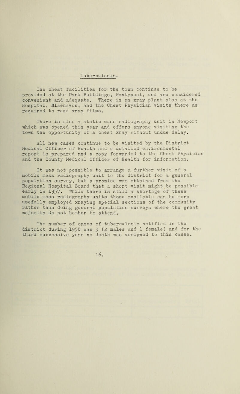 Tuberculosis. The chest facilities for the town continue to be provided at the Park Buildings, Pontypool, and are considered convenient and adequate. There is an xray plant also at the Hospital, Blaenavon, and the Chest Physician visits there as required to read xray films. There is also a static mass radiography unit in Newport which was opened this year and offers anyone visiting the town the opportunity of a chest xray without undue delay. All new cases continue to be visited by the District Medical Officer of Health and a detailed environmental report is prepared and a copy forwarded to the Chest Physician and the County Medical Officer of Health for information. It was not possible to arrange a further visit of a mobile mass radiography unit to the district for a general population survey, but a promise was obtained from the Regional Hospital Board that a short visit might be possible early in 1957. While there is still a shortage of these mobile mass radiography units those available can be more usefully employed xraying special sections of the community rather than doing general population surveys where the great majority do not bother to attend. The number of cases of tuberculosis notified in the district during 1956 was 3 (2 males and 1 female) and for the third successive year no death was assigned to this cause. 16.