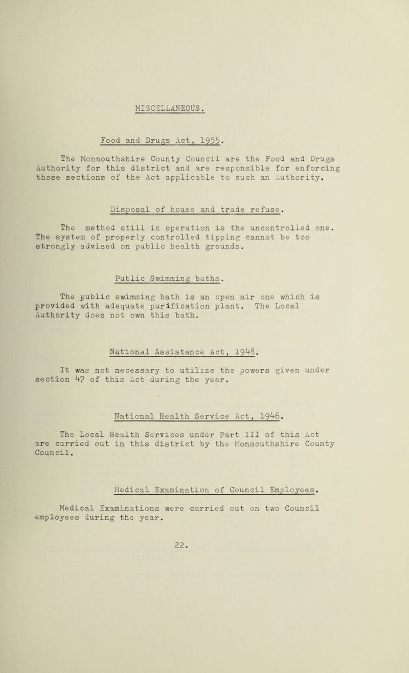 MISCELLANEOUS. Food and Drugs Act, 1933. The Monmouthshire County Council are the Food and Drugs Authority for this district and are responsible for enforcing those sections of the Act applicable to such an Authority. Disposal of house and trade refuse. The method still in operation is the uncontrolled one. The system of properly controlled tipping cannot be too strongly advised on public health grounds. Public Swimming baths. The public swimming bath is an open air one which is provided with adequate purification plant. The Local Authority does not own this bath. National Assistance Act, 1948. It was not necessary to utilize the powers given under section 47 of this Act during the year. National Health Service Act, 1946. The Local Health Services under Part III of this Act are carried out in this district by the Monmouthshire County Council. Medical Examination of Council Employees. Medical Examinations were carried out on two Council employees during the year.