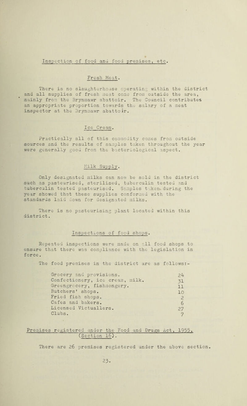 Inspection of food and food premises, etc. Fresh Meat. There is no slaughterhouse operating within the district and all supplies of fresh meat come from outside the area, mainly from the Brynmawr abattoir. The Council contributes an appropriate proportion towards the salary of a meat inspector at the Brynmawr abattoir. Ice Cream. Practically all of this commodity comes from outside sources and the results of samples taken throughout the year were generally good from the bacteriological aspect. Milk Supply. Only designated milks can now be sold in the district such as pasteurised, sterilised, tuberculin tested and tuberculin tested pasteurised. Samples t kern during the year showed that these supplies conformed with the standards laid down for designated milks. There is no pasteurising plant located within this district. Inspections of food shops. Repeated inspections were made on all food shops to ensure that there was compliance with the legislation in force. The food premises in the district are as follows:- Grocery and provisions. 2k Confectionery, ice cream, milk. 31 Greengrocery, fishmongery. pp Butchers' shops. PO Fried fish shops. 2 Cafes and bakers. 6 Licensed Victuallers. 27 Clubs. 7 Premises registered under the Food and Drugs Act, 19351 (Section 16). There are 26 premises registered under the above section. 23.