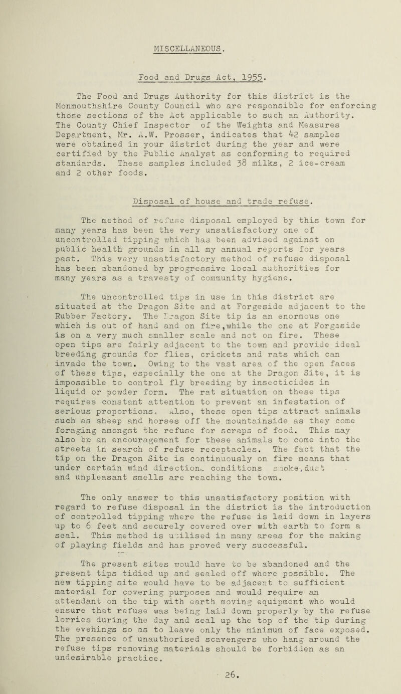 MISCELLANEOUS. Food and Drugs Act, 1955« The Food and Drugs Authority for this district is the Monmouthshire County Council who are responsible for enforcing those sections of the Act applicable to such an Authority. The County Chief Inspector of the Weights and Measures Department, Mr. A.W. Prosser, indicates that 42 samples were obtained in your district during the year and were certified by the Public Analyst as conforming to required standards. These samples included 38 milks, 2 ice-cream and 2 other foods. Disposal of house and trade refuse. The method of refuse disposal employed by this town for many years has been the very unsatisfactory one of uncontrolled tipping which has been advised against on public health grounds in all my annual reports for years past. This very unsatisfactory method of refuse disposal has been abandoned by progressive local authorities for many years as a travesty of community hygiene. The uncontrolled tips in use in this district are situated at the Dragon Site and at Forgeside adjacent to the Rubber Factory. The Dragon Site tip is an enormous one which is out of hand and on fire,while the one at Forgeside is on a very much smaller scale and not on fire. These open tips are fairly adjacent to the town and provide ideal breeding grounds for flies, crickets and rats which can invade the town. Owing to the vast area of the open faces of these tips, especially the one at the Dragon Site, it is impossible to control fly breeding by insecticides in liquid or powder form. The rat situation on these tips requires constant attention to prevent an infestation of serious proportions. Also, these open tips attract animals such as sheep and horses off the mountainside as they come foraging amongst the refuse for scraps of food. This may also be an encouragement for these animals to come into the streets in search of refuse receptacles. The fact that the tip on the Dragon Site is continuously on fire means that under certain wind direction., conditions smoke,duet and unpleasant smells are reaching the town. The only answer to this unsatisfactory position with regard to refuse disposal in the district is the introduction of controlled tipping where the refuse is laid down in layers up to 6 feet and securely covered over with earth to form a seal. This method is utilised in many areas for the making of playing fields and has proved very successful. The present sites would have to be abandoned and the present tips tidied up and sealed off where possible. The new tipping site would have to be adjacent to sufficient material for covering purposes and would require an attendant on the tip with earth moving equipment who would ensure that refuse was being laid down properly by the refuse lorries during the day and seal up the top of the tip during the evenings so as to leave only the minimum of face exposed. The presence of unauthorised scavengers who hang around the refuse tips removing materials should be forbidden as an undesirable practice.