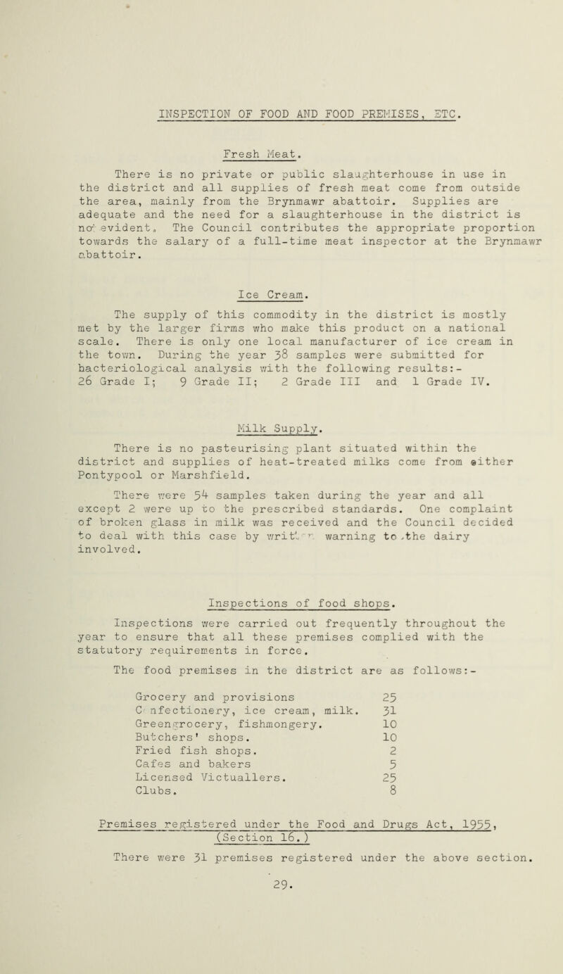 INSPECTION OF FOOD AND FOOD PREMISES, STC. Fresh Meat. There is no private or public slaughterhouse in use in the district and all supplies of fresh meat come from outside the area, mainly from the Brynmawr abattoir. Supplies are adequate and the need for a slaughterhouse in the district is no-'- evident „ The Council contributes the appropriate proportion towards the salary of a full-time meat inspector at the Brynmawr abattoir. Ice Cream. The supply of this commodity in the district is mostly met by the larger firms who make this product on a national scale. There is only one local manufacturer of ice cream in the town. During the year 38 samples were submitted for bacteriological analysis with the following results:- 26 Grade I; 9 Grade II; 2 Grade III and 1 Grade IV. Milk Supply. There is no pasteurising plant situated within the district and supplies of heat-treated milks come from either Pontypool or Marshfield. There were 5^+ samples taken during the year and all except 2 were up to the prescribed standards. One complaint of broken glass in milk was received and the Council decided to deal with this case by written warning to ,the dairy involved. Inspections of food shops. Inspections were carried out frequently throughout the year to ensure that all these premises complied with the statutory requirements in force. The food premises in the district are as follows:- Grocery and provisions 23 C nfectionery, ice cream, milk. 31 Greengrocery, fishmongery. 10 Butchers* shops. 10 Fried fish shops. 2 Cafes and bakers 5 Licensed Victuallers. 25 Clubs. 8 Premises registered under the Food and Drugs Act, 19551 (Section 16. ) There were 31 premises registered under the above section. 29.
