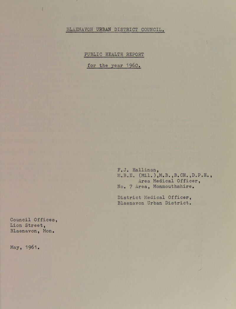 PUBLIC HEALTH REPORT for the year 19&Q. F.J. Hallinan, M.B.E. (Mil.),M.B.,B.CH.,D.P.H., Area Medical Officer, No. 7 Area, Monmouthshire. District Medical Officer, Blaenavon Urban District. Council Offices, Lion Street, Blaenavon, Mon. May, 1961
