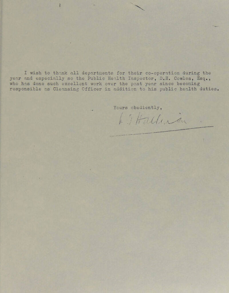 1 I wish to thank all departments for their co-operation during the year and especially so the Public Health Inspector, D.H. Cowles, Esq., who has done such excellent work over the past year since becoming responsible as Cleansing Officer in addition to his public health duties. Ycurs obediently,