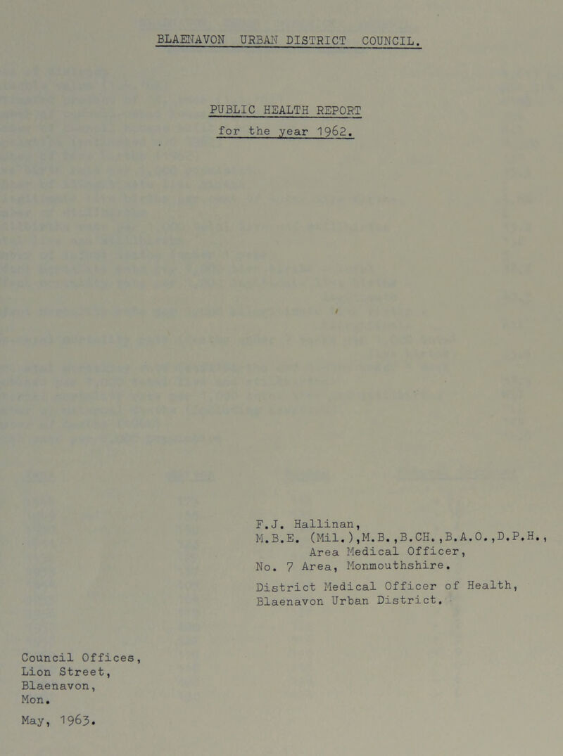 PUBLIC HEALTH REPORT for the year 1962. i F.J. Hallinan, M.B.E. (Mil.),M.B.,B.CH.,B.A.O.,D.P.H. , Area Medical Officer, No. 7 Area, Monmouthshire. District Medical Officer of Health, Blaenavon Urban District. Council Offices, Lion Street, Blaenavon, Mon. May, 1963.